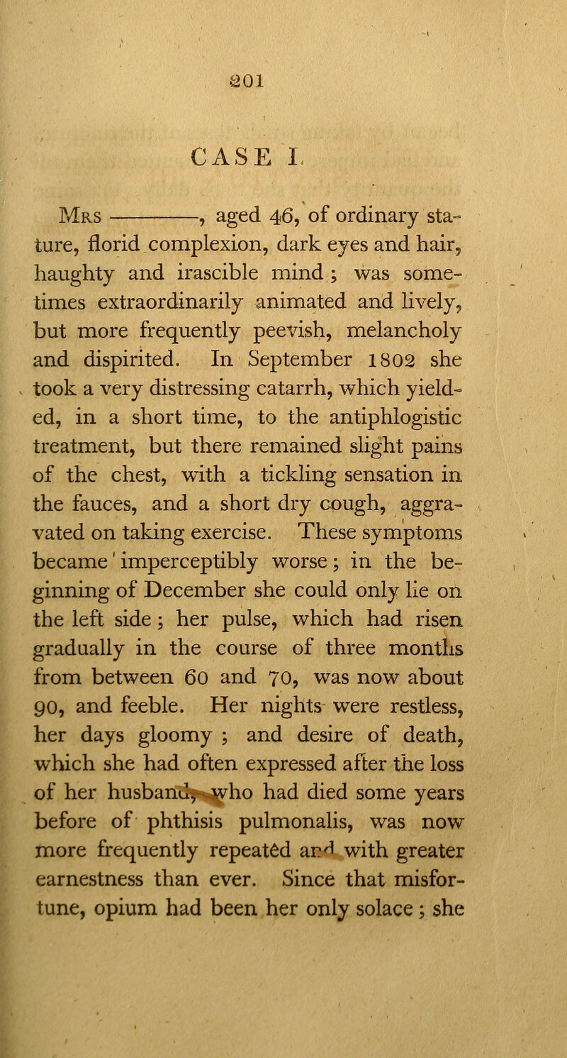 aoi CxiSE I. P*1rs , aged 46, of ordinary sta- ture, florid complexion, dark eyes and hair, haughty and irascible mind ; was some- times extraordinarily animated and lively, but more frequently peevish, melancholy and dispirited. In September 1802 she took a very distressing catarrh, which yield- ed, in a short time, to the antiphlogistic treatment, but there remained slight pains of the chest, with a tickling sensation in the fauces, and a short dry cough, aggra- vated on taking exercise. These symptoms became' imperceptibly worse ; in the be- ginning of December she could only lie on the left side; her pulse, which had risen gradually in the course of three months from between 60 and 70, was now about 90, and feeble. Her nights were restless, her days gloomy ; and desire of death, which she had often expressed after the loss of her husbanilj^s^ho had died some years before of phthisis pulmonalis, was now more frequently repeated an'I with greater earnestness than ever. Since that misfor- tune, opium had been her only solace; she