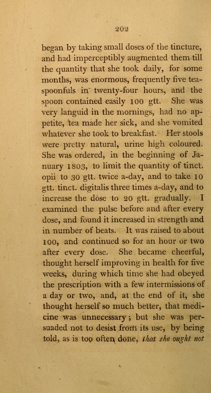 began by taking small doses of the tincture, and had imperceptibly augmented them till the quantity that she took daily, for some months, was enormous, frequently five tea- spoonfuls in twenty-four hours, and the spoon contained easily 100 gtt. She was very languid in the mornings, had no ap- petite, 'tea made her sick, and she vomited whatever she took to breakfast. Her stools were pretty natural, urine high coloured. She was ordered, in the beginning of Ja- nuary 1803, to limit the quantity of tinct. opii to 30 gtt. twice a-day, and to take 10 gtt. tinct. digitalis three times a-day, and to increase the dose to 20 gtt. gradually. I examined the pulse before and after every dose, and found it increased in strength and in number of beats. It v/as raised to about 100, and continued so for an hour or two after every dose. She became cheerful, thought herself improving in health for five weeks, during which time she had obeyed the prescription with a few intermissions of a day or two, and, at the end of it, she thought herself so much better, that medi- cine was unnecessary; but she was per- suaded not to desist from its use, by being told, as is too ofter^ done, that she ought not