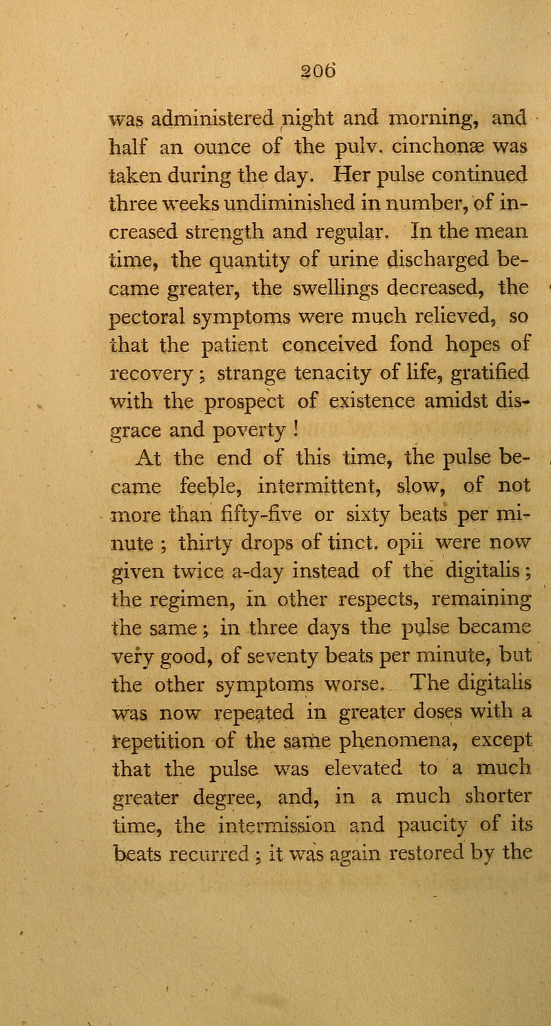 was administered night and morning, and half an ounce of the pulv. cinchonae was taken during the day. Her pulse continued three weeks undiminished in number, of in- creased strength and regular. In the mean time, the quantity of urine discharged be- came greater, the swellings decreased, the pectoral symptoms were much relieved, so that the patient conceived fond hopes of recovery; strange tenacity of life, gratified with the prospect of existence amidst dis- grace and poverty ! At the end of this time, the pulse be- came feeble, intermittent, slow, of not more than fifty-five or sixty beats per mi- nute ; thirty drops of tinct. opii were now given twice a-day instead of the digitalis; the regimen, in other respects, remaining the same; in three days the pulse became very good, of seventy beats per minute, but the other symptoms worse. The digitalis was now repeated in greater doses with a repetition of the same phenomena, except that the pulse was elevated to a much greater degree, and, in a much shorter time, the intermission and paucity of its beats recurred ; it was asain restored by the