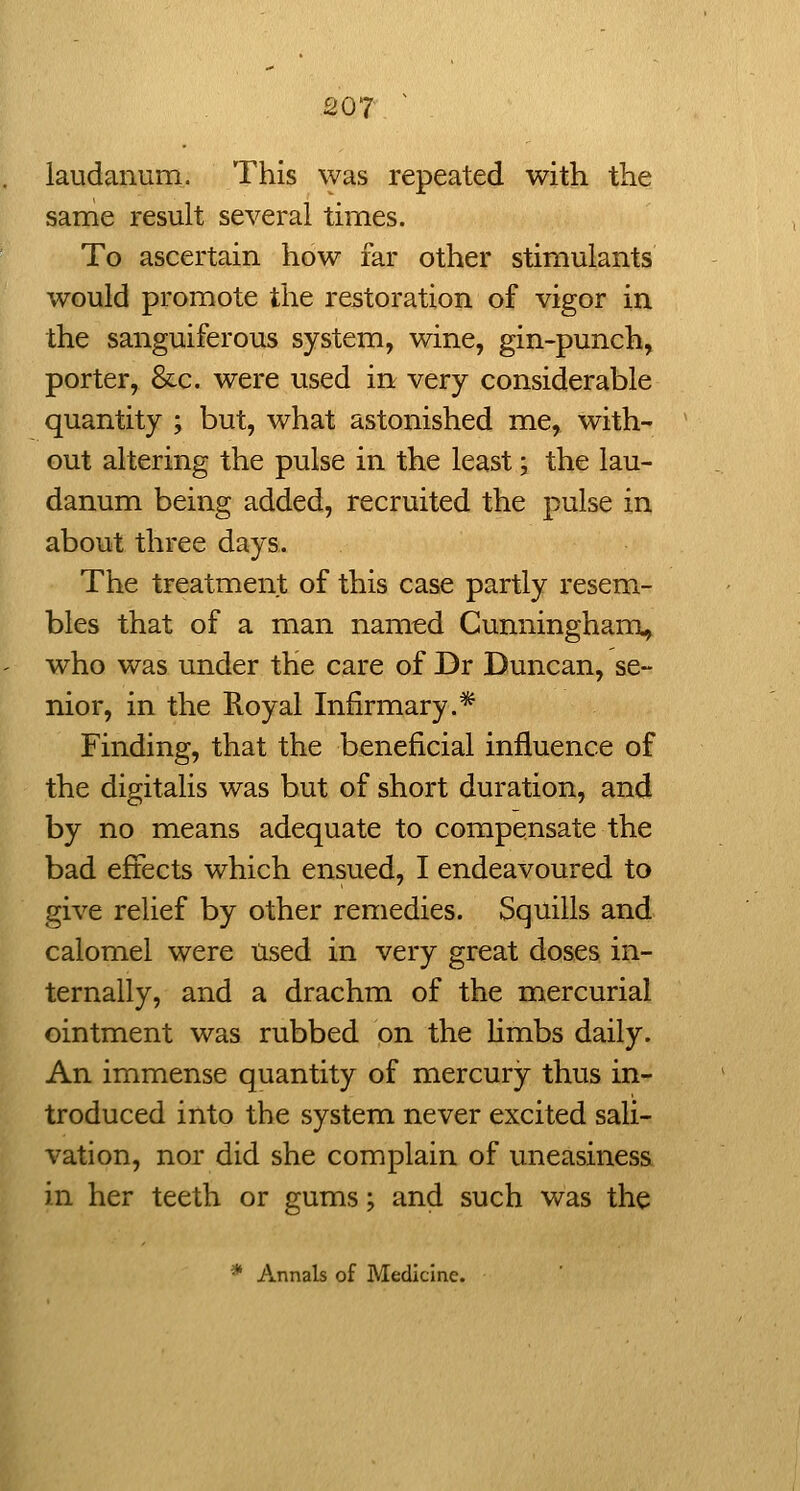 laudanum. This was repeated with the same result several times. To ascertain how far other stimulants would promote the restoration of vigor in the sanguiferous system, wine, gin-punch, porter, &c. were used in very considerable quantity ; but, what astonished me, with- out altering the pulse in the least; the lau- danum being added, recruited the pulse in about three days. The treatment of this case partly resem- bles that of a man named Cunningham^ who was under the care of Dr Duncan, se- nior, in the Royal Infirmary.* Finding, that the beneficial influence of the digitalis was but of short duration, and by no means adequate to compensate the bad effects which ensued, I endeavoured to give relief by other remedies. Squills and calomel were Used in very great doses in- ternally, and a drachm of the mercurial ointment was rubbed on the limbs daily. An immense quantity of mercury thus in- troduced into the system never excited sali- vation, nor did she complain of uneasiness in her teeth or gums; and such was the * Annals of Medicine.