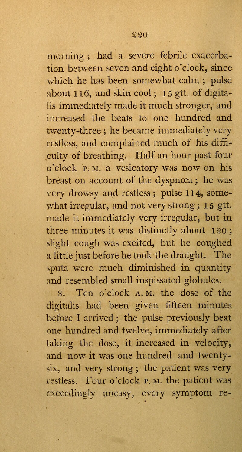 morning ; had a severe febrile exacerba- tion between seven and eight o'clock, since which he has been somewhat calm ; pulse about 116, and skin cool; 15 gtt. of digita- lis immediately made it much stronger, and increased the beats to one hundred and twenty-three ; he became immediately very restless, and complained much of his diffi- ^culty of breathing. Half an hour past four o'clock p. M. a vesicatory was now on his breast on account of the dyspnoea; he was very drowsy and restless; pulse 114, some- what irregular, and not very strong; 15 gtt. made it immediately very irregular, but in three minutes it was distinctly about 120 ; slight cough was excited, but he coughed a little just before he took the draught. The sputa were much diminished in quantity and resembled small inspissated globules. 8. Ten o'clock a.m. the dose of the digitalis had been given fifteen minutes before I arrived; the pulse previously beat one hundred and twelve, immediately after taking the dose, it increased in velocity, and now it was one hundred and twenty- six, and very strong ; the patient was very restless. Four o'clock p. m. the patient was exceedingly uneasy, every symptom re-