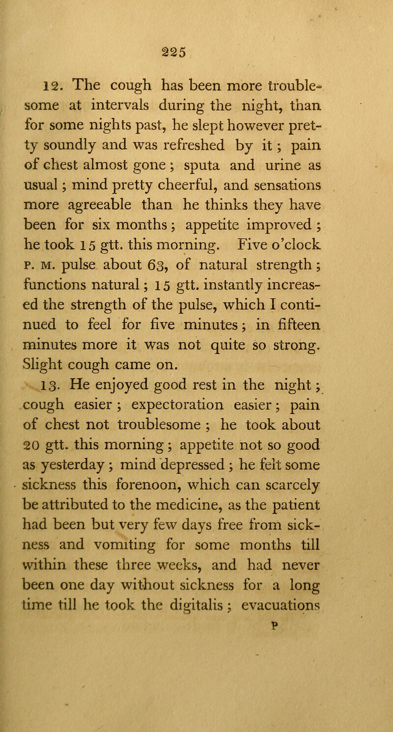 ^25 12. The cough has been more trouble-^ some at intervals during the night, than for some nights past, he slept however pret- ty soundly and was refreshed by it; pain of chest almost gone ; sputa and urine as usual; mind pretty cheerful, and sensations more agreeable than he thinks they have been for six months; appetite improved ; he took 15 gtt. this morning. Five o'clock p. M. pulse about 63, of natural strength; functions natural; 15 gtt. instantly increas- ed the strength of the pulse, which I conti- nued to feel for five minutes; in fifteen minutes more it was not quite so strong. Slight cough came on. 13. He enjoyed good rest in the night; cough easier ; expectoration easier; pain of chest not troublesome ; he took about 20 gtt. this morning; appetite not so good as yesterday; mind depressed ; he felt some sickness this forenoon, which can scarcely be attributed to the medicine, as the patient had been but very few days free from sick- ness and vomiting for some months till within these three weeks, and had never been one day wit-hout sickness for a long time till he took the digitalis j evacuations p