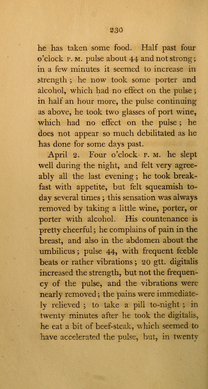 he has taken some food. Half past four o'clock p. M. pulse about 44 and not strong; in a few minutes it seemed to increase in strength ; he now took some porter and alcohol, which had no effect on the pulse; in half an hour more, the pulse continuing as above, he took two glasses of port wine, which had no effect on the pulse; he does not appear so much debilitated as he has done for some days past. April 2. Four o'clock p. m. he slept well during the night, and felt very agree- ably all the last evening; he took break- fast with appetite, but felt squeamish to- day several times ; this sensation was always removed by taking a little wine, porter, or porter with alcohol. His countenance is pretty cheerful; he complains of pain in the breast, and also in the abdomen about the umbihcus; pulse 44, with frequent feeble beats or rather vibrations; 20 gtt. digitalis increased the strength, but not the frequen- cy of the pulse, and the vibrations were nearly removed; the pains were immediate- ly relieved ; to take a pill to-night ; in twenty minutes after he took the digitalis, he eat a bit of beef-steak, which seemed to have accelerated the pulse, but, in twenty