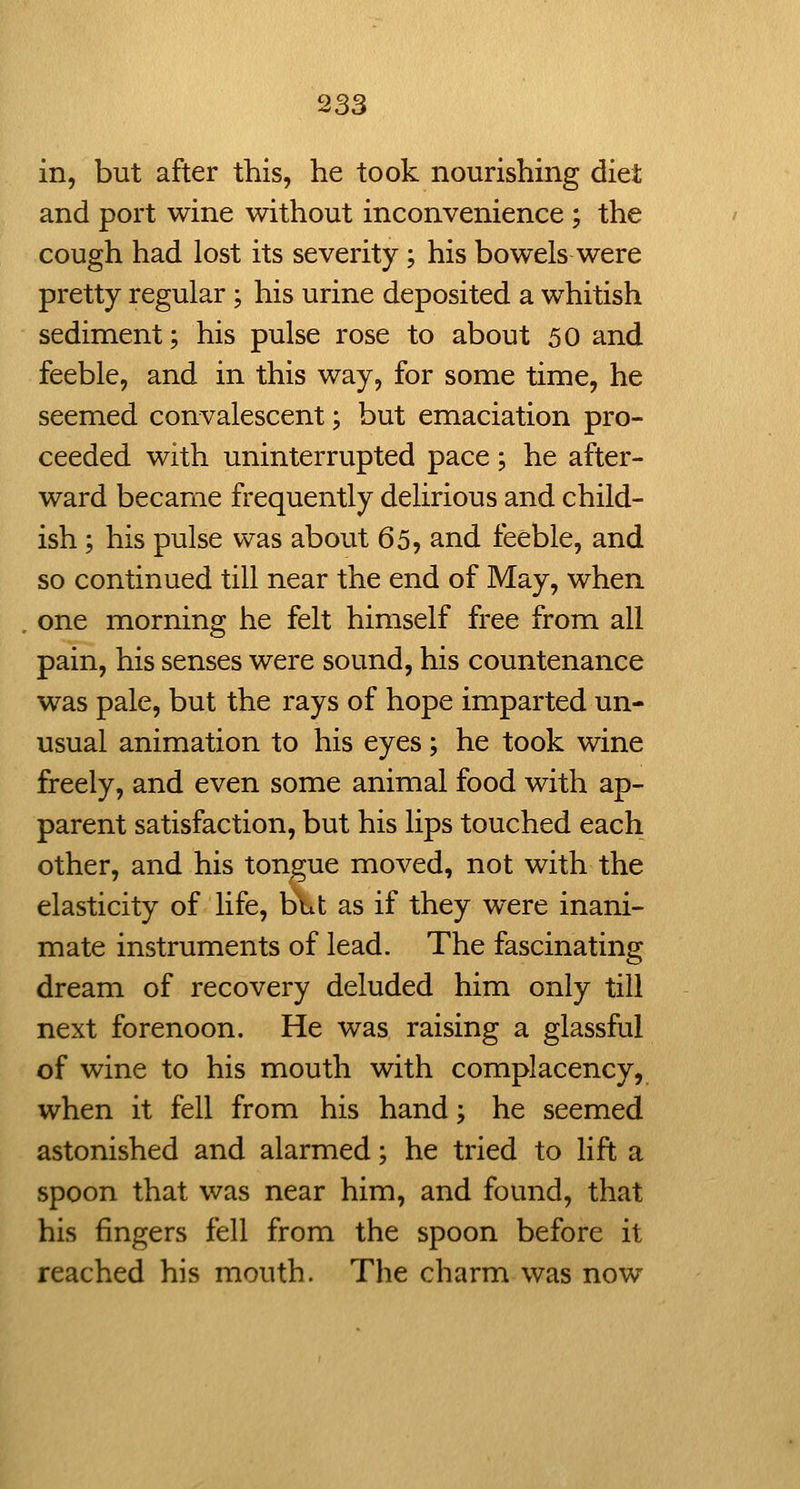 in, but after this, he took nourishing diet and port wine without inconvenience ; the cough had lost its severity; his bowels were pretty regular ; his urine deposited a whitish sediment; his pulse rose to about 50 and feeble, and in this way, for some time, he seemed convalescent; but emaciation pro- ceeded with uninterrupted pace; he after- ward became frequently delirious and child- ish ; his pulse was about 65, and feeble, and so continued till near the end of May, when one morning he felt himself free from all pain, his senses were sound, his countenance was pale, but the rays of hope imparted un- usual animation to his eyes; he took wine freely, and even some animal food with ap- parent satisfaction, but his lips touched each other, and his tongue moved, not with the elasticity of life, but as if they were inani- mate instruments of lead. The fascinating dream of recovery deluded him only till next forenoon. He was raising a glassful of wine to his mouth with complacency, when it fell from his hand; he seemed astonished and alarmed; he tried to lift a spoon that was near him, and found, that his fingers fell from the spoon before it reached his mouth. The charm was now