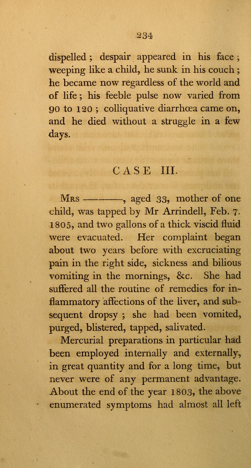 dispelled; despair appeared in his face ; weeping like a child, he sunk in his couch; he became now regardless of the world and of life; his feeble pulse now varied from 90 to 120 ; colliquative diarrhoea came on, and he died without a struggle in a few days. CASE III. Mrs ^ aged 33, mother of one child, was tapped by Mr Arrindell, Feb, 7, 1805, and two gallons of a thick viscid fluid were evacuated. Her complaint began about two years before with excruciating pain in the right side, sickness and bilious vomiting in the mornings, &c. She had suffered all the routine of remedies for in- flammatory affections of the liver, and sub- sequent dropsy ; she had been vomited, purged, blistered, tapped, sahvated. Mercurial preparations in particular had been employed internally and externally, in great quantity and for a long time, but never were of any permanent advantage. About the end of the year 1803, the above enumerated symptoms had almost all left