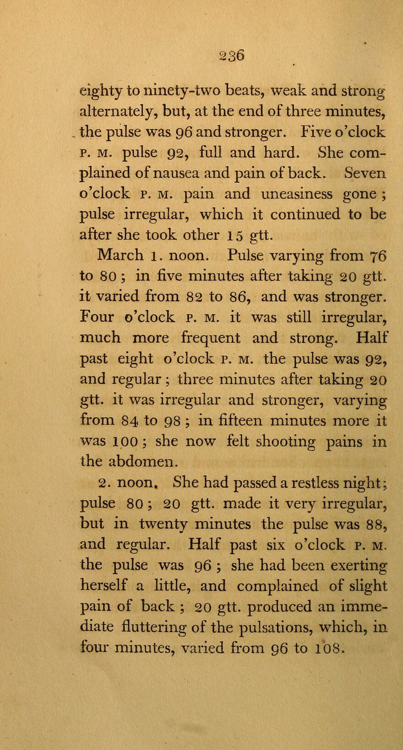 eighty to ninety-two beats, weak and strong alternately, but, at the end of three minutes, the pulse was 96 and stronger. Five o'clock p. M. pulse 92, full and hard. She com- plained of nausea and pain of back. Seven o'clock p. M. pain and uneasiness gone ; pulse irregular, which it continued to be after she took other 15 gtt. March 1. noon. Pulse varying from 76 to 80 ; in five minutes after taking 20 gtt. it varied from 82 to 86, and was stronger. Four o'clock p. m. it was still irregular, much more frequent and strong. Half past eight o'clock p. m. the pulse was 92, and regular; three minutes after taking 20 gtt. it was irregular and stronger, varying from 84 to 98 ; in fifteen minutes more it was 100; she now felt shooting pains in the abdomen. 2. noon. She had passed a restless night; pulse 80; 20 gtt. made it very irregular, but in twenty minutes the pulse was 88, and regular. Half past six o'clock p. m. the pulse was 96 ; she had been exerting herself a little, and complained of slight pain of back ; 20 gtt. produced an imme- diate fluttering of the pulsations, which, in four minutes, varied from 96 to 108.