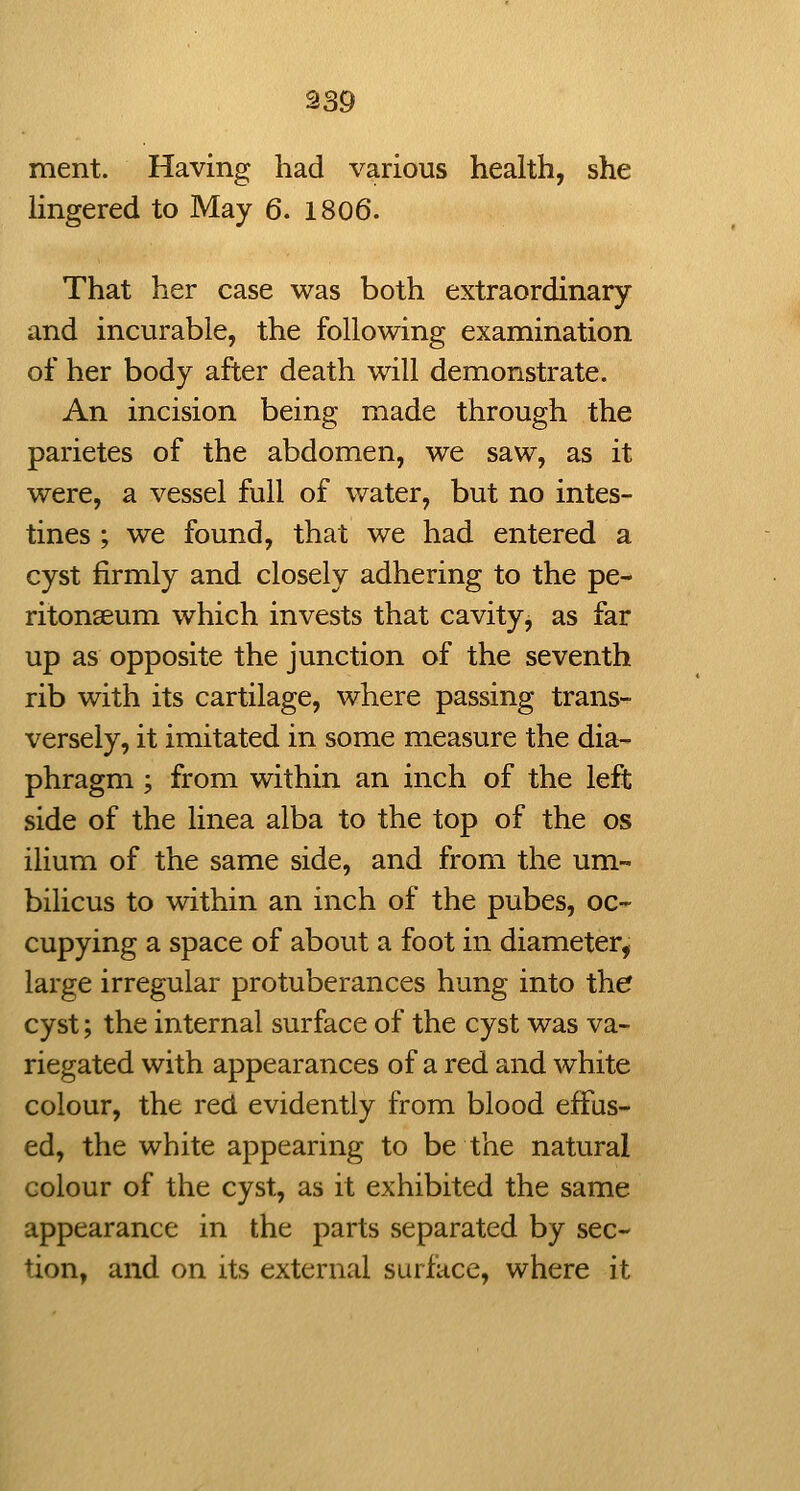 ment. Having had various health, she hngered to May 6. 1806. That her case was both extraordinary and incurable, the following examination of her body after death will demonstrate. An incision being made through the parietes of the abdomen, we saw, as it were, a vessel full of v/ater, but no intes- tines ; we found, that we had entered a cyst firmly and closely adhering to the pe- ritonaeum which invests that cavity, as far up as opposite the junction of the seventh rib with its cartilage, where passing trans- versely, it imitated in some measure the dia- phragm ; from within an inch of the left side of the linea alba to the top of the os ilium of the same side, and from the um- bilicus to within an inch of the pubes, oc- cupying a space of about a foot in diameter, large irregular protuberances hung into the cyst; the internal surface of the cyst was va- riegated with appearances of a red and white colour, the red evidently from blood effus- ed, the white appearing to be the natural colour of the cyst, as it exhibited the same appearance in the parts separated by sec- tion, and on its external surface, where it