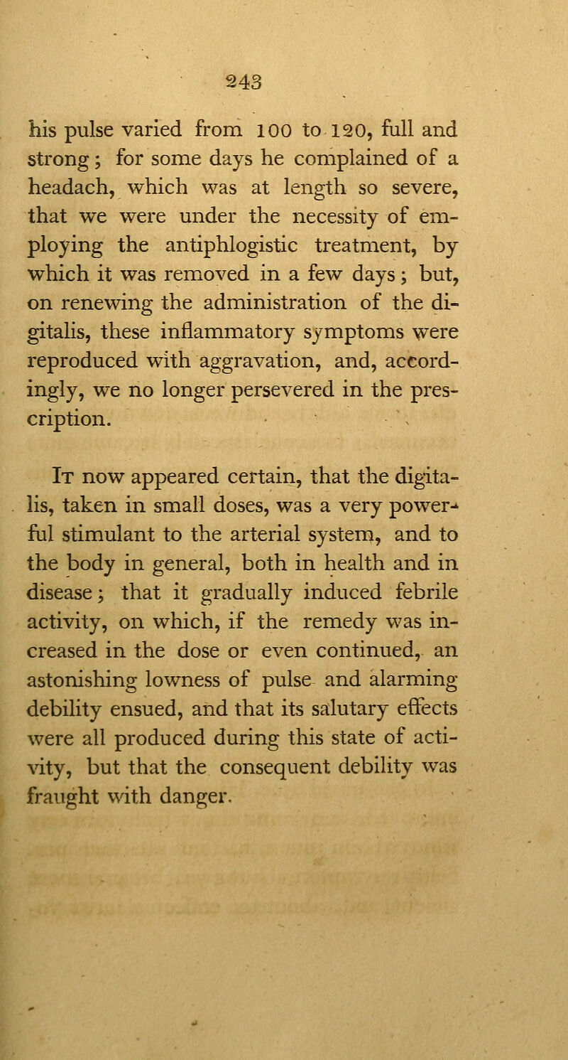 his pulse varied from 100 to 120, full and strong; for some days he complained of a headach, which was at length so severe, that we were under the necessity of em- ploying the antiphlogistic treatment, by which it was removed in a few days; but, on renewing the administration of the di- gitalis, these inflammatory symptoms were reproduced with aggravation, and, accord- ingly, we no longer persevered in the pres- cription. It now appeared certain, that the digita- lis, taken in small doses, was a very power-' ful stimulant to the arterial system, and to the body in general, both in health and in disease; that it gradually induced febrile activity, on which, if the remedy was in- creased in the dose or even continued, an astonishing lowness of pulse and alarming debility ensued, and that its salutary effects were all produced during this state of acti- vity, but that the consequent debility was fraught with danger.