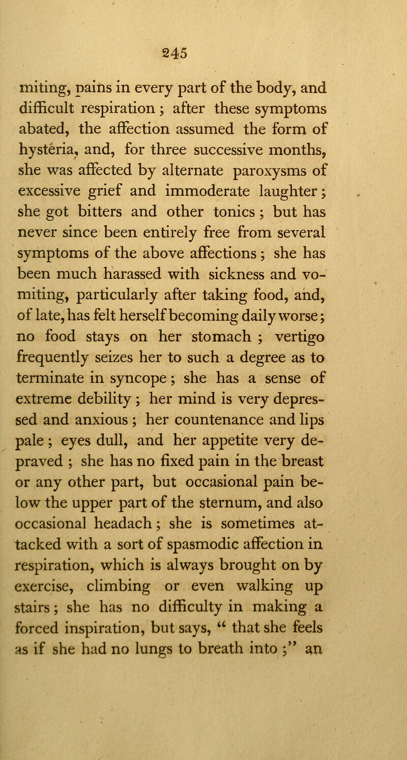 miting, pains in every part of the body, and difficult respiration; after these symptoms abated, the affection assumed the form of hysteria, and, for three successive months, she was affected by alternate paroxysms of excessive grief and immoderate laughter; she got bitters and other tonics; but has never since been entirely free from several symptoms of the above affections; she has been much harassed with sickness and vo- miting, particularly after taking food, and, of late, has felt herself becoming daily worse; no food stays on her stomach ; vertigo frequently seizes her to such a degree as to terminate in syncope; she has a sense of extreme debility; her mind is very depres- sed and anxious ; her countenance and lips pale ; eyes dull, and her appetite very de- praved ; she has no fixed pain in the breast or any other part, but occasional pain be- low the upper part of the sternum, and also occasional headach; she is sometimes at- tacked with a sort of spasmodic affection in respiration, which is always brought on by exercise, climbing or even walking up stairs; she has no difficulty in making a forced inspiration, but says,  that she feels as if she had no lungs to breath into ; ^u