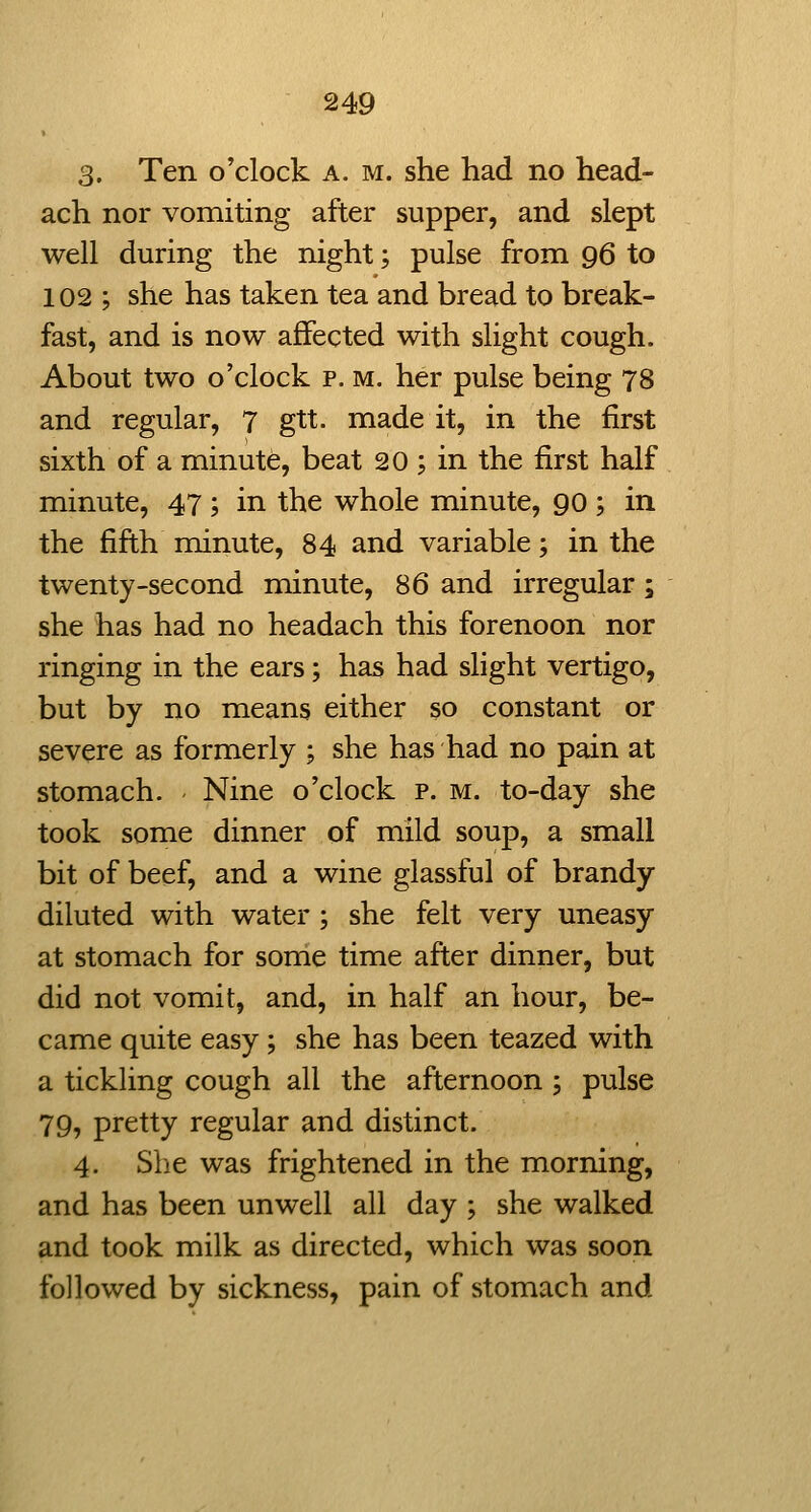 3. Ten o'clock a. m. she had no head- ach nor vomiting after supper, and slept well during the night; pulse from 96 to 102 ; she has taken tea and bread to break- fast, and is now affected with slight cough. About two o'clock p. m. her pulse being 78 and regular, 7 gtt. made it, in the first sixth of a minute, beat 20 ; in the first half minute, 47 ; in the whole minute, 90 ; in the fifth minute, 84 and variable; in the twenty-second minute, 86 and irregular ; she has had no headach this forenoon nor ringing in the ears; has had slight vertigo, but by no means either so constant or severe as formerly ; she has had no pain at stomach. Nine o'clock p. m. to-day she took some dinner of mild soup, a small bit of beef, and a wine glassful of brandy diluted with water; she felt very uneasy at stomach for sonie time after dinner, but did not vomit, and, in half an hour, be- came quite easy; she has been teazed with a tickling cough all the afternoon ; pulse 79, pretty regular and distinct. 4. She was frightened in the morning, and has been unwell all day ; she walked and took milk as directed, which was soon followed by sickness, pain of stomach and