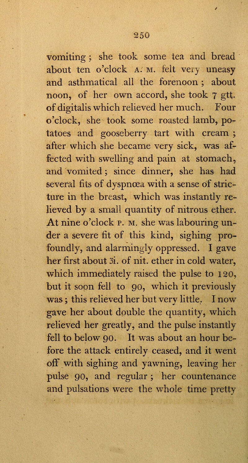 I vomiting; she took some tea and bread about ten o'clock a: m. felt very uneasy and asthmatical all the forenoon ; about noon, of her own accord, she took 7 gtt. of digitalis which relieved her much. Four o'clock, she took some roasted lamb, po- tatoes and gooseberry tart with cream ; after which she became very sick, was af- fected with swelling and pain at stomach, and vomited; since dinner, she has^ had several fits of dyspnoea with a sense of stric- ture in the breast, which was instantly re- lieved by a small quantity of nitrous ether. At nine o'clock p. m, she was labouring un- der a severe fit of this kind, sighing pro- foundly, and alarmingly oppressed. I gave her first about 3i. of nit. ether in cold water, which immediately raised the pulse to 120, but it sopn fell to 90, which it previously was; this relieved her but very little.. I now gave her about double the quantity, which relieved her greatly, and the pulse instantly fell to below 90. It was about an hour be- fore the attack entirely ceased, and it went off with sighing and yawning, leaving her pulse 90, and regular ; her countenance and pulsations were the whole time pretty