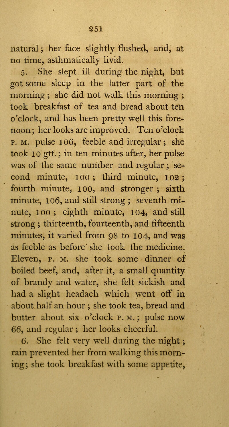 natural; her face slightly flushed, and, at no time, asthmatic ally livid. 5. She slept ill during the night, but got some sleep in the latter part of the morning ; she did not walk this morning ; took breakfast of tea and bread about ten o'clock, and has been pretty well this fore- noon; her looks are improved. Ten o'clock p. M. pulse 106, feeble and irregular; she took 10 gtt.; in ten minutes after, her pulse was of the same number and regular; se- cond minute, lOO ; third minute, 102 ; fourth minute, 100, and stronger ; sixth minute, 106, and still strong ; seventh mi- nute, 100 ; eighth minute, 104, and still strong; thirteenth, fourteenth, and fifteenth minutes, it varied from 98 to 104? and was as feeble as before' she took the medicine. Eleven, p. m. she took some dinner of boiled beef, and, after it, a small quantity of brandy and water, she felt sickish and had a slight headach which went off in about half an hour; she took tea, bread and butter about six o'clock p.m.; pulse now 66, and regular ; her looks cheerful. 6. She felt very well during the night; rain prevented her from walking this morn- ing; she took breakfast with some appetite,