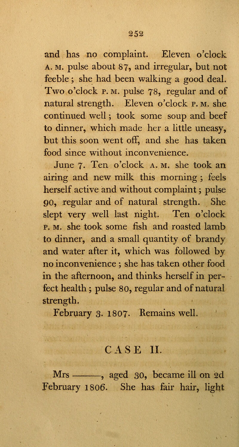 and has no complaint. Eleven o'clock A. M. pulse about 87, and irregular, but not feeble; she had been walking a good deal. Two o'clock p. M. pulse 78, regular and of natural strength. Eleven o'clock p. m. she continued well; took some soup and beef to dinner, which made her a little uneasy, but this soon went off, and she has taken food since without inconvenience. June 7. Ten o'clock a. m. she took an airing and new milk this morning ; feels herself active and without complaint; pulse go, regular and of natural strength. She slept very well last night. Ten o'clock p. M. she took some fish and roasted lamb to dinner, and a small quantity of brandy and water after it, which was followed by no inconvenience ; she has taken other food in the afternoon, and thinks herself in per- fect health; pulse 80, regular and of natural strength. February 3. 1807. Remains well. CASE II. Mrs —, aged 30, became ill on 2d February I806. She has fair hair, light