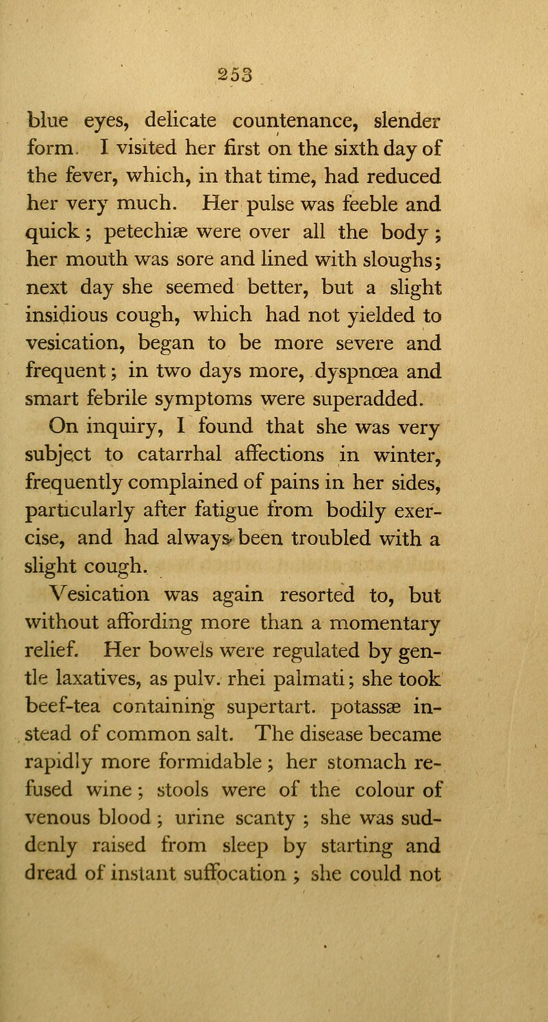blue eyes, delicate countenance, slender form. I visited her first on the sixth day of the fever, which, in that time, had reduced her very much. Her pulse was feeble and quick; petechise were over all the body; her mouth was sore and lined with sloughs; next day she seemed better, but a slight insidious cough, which had not yielded to vesication, began to be more severe and frequent; in two days more, dyspnoea and smart febrile symptoms were superadded. On inquiry, 1 found that she was very subject to catarrhal affections in winter, frequently complained of pains in her sides, particularly after fatigue from bodily exer- cise, and had always- been troubled with a slight cough. Vesication was again resorted to, but without affording more than a momentary relief. Her bowels were regulated by gen- tle laxatives, as pulv. rhei paimati; she took beef-tea containing supertart. potassae in- stead of common salt. The disease became rapidly more formidable ; her stomach re- fused wine; stools were of the colour of venous blood ; urine scanty ; she was sud- denly raised from sleep by starting and dread of instant suffocation ; she could not