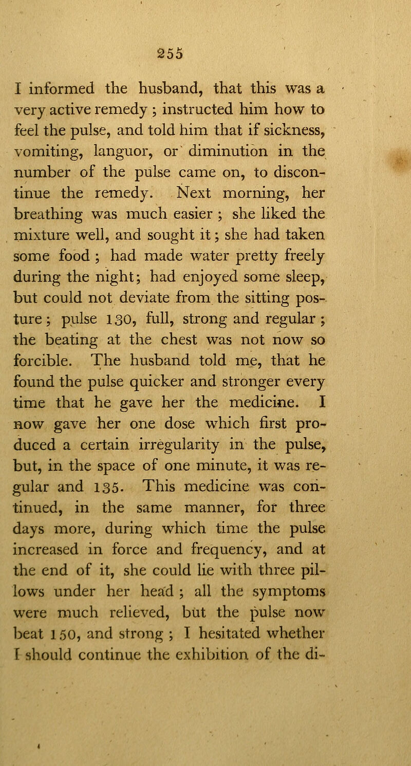 I informed the husband, that this was a very active remedy ; instructed him how to feel the pulse, and told him that if sickness, vomiting, languor, or diminution in the number of the pulse came on, to discon- tinue the remedy. Next morning, her breathing was much easier ; she liked the mixture well, and sought it; she had taken some food ; had made water pretty freely during the night; had enjoyed some sleep, but could not deviate from the sitting pos- ture; pulse 130, full, strong and regular ; the beating at the chest was not now so forcible. The husband told me, that he found the pulse quicker and stronger every time that he gave her the medicine. I now gave her one dose which first pro- duced a certain irregularity in the pulse, but, in the space of one minute, it was re- gular and 135. This medicine was con- tinued, in the same manner, for three days more, during which time the pulse increased in force and frequency, and at the end of it, she could lie with three pil- lows under her head ; all the symptoms were much relieved, but the pulse now iDcat 150, and strong ; I hesitated whether I should continue the exhibition of the di-
