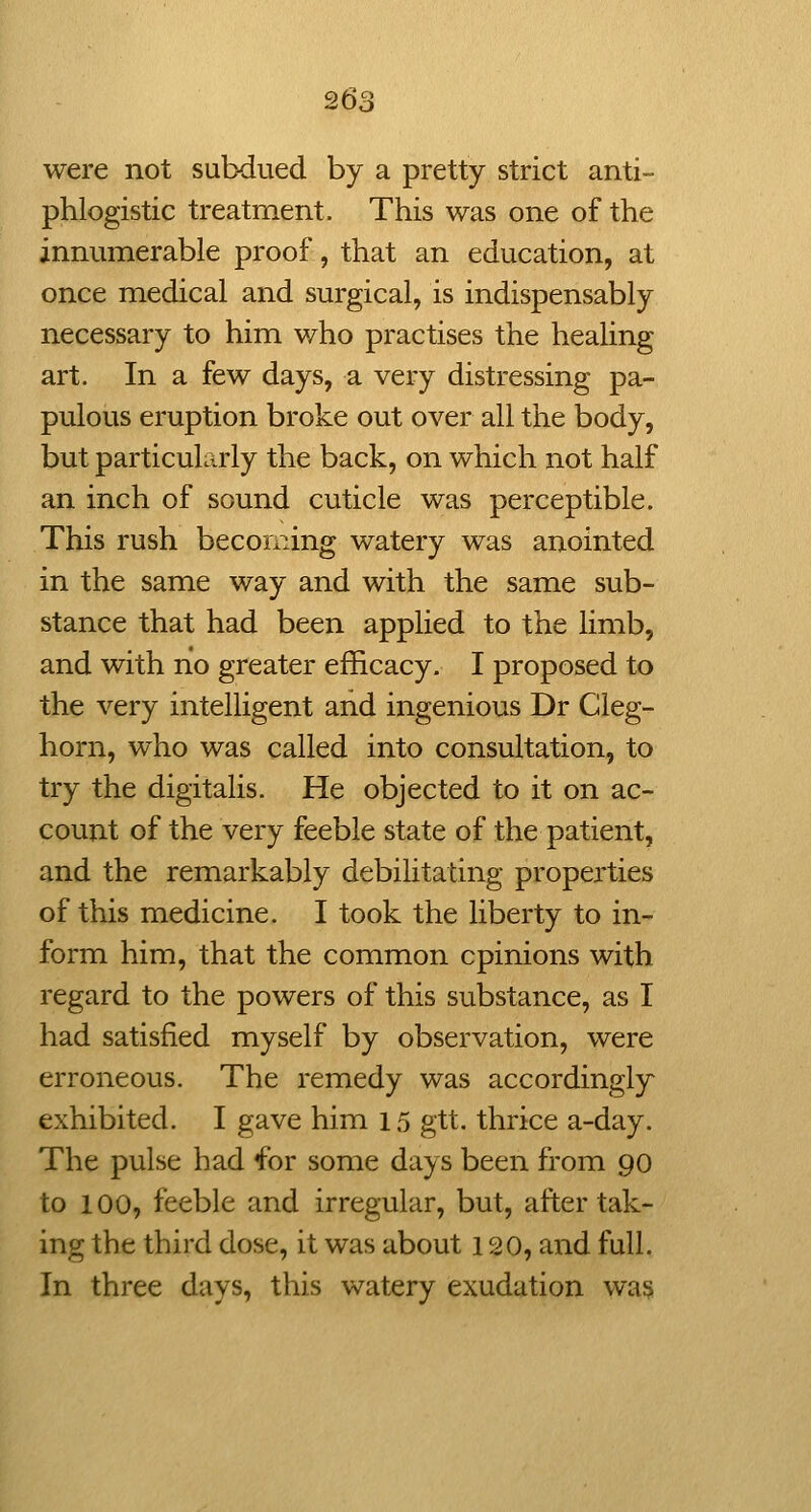 26^ were not subdued by a pretty strict anti- phlogistic treatment. This was one of the innumerable proof, that an education, at once medical and surgical, is indispensably necessary to him who practises the healing art. In a few days, a very distressing pa- pulous eruption broke out over all the body, but particularly the back, on which not half an inch of sound cuticle was perceptible. This rush becoming watery was anointed in the same way and with the same sub- stance that had been applied to the limb, and with no greater efficacy. I proposed to the very intelligent and ingenious Dr Cleg- horn, who was called into consultation, to try the digitalis. He objected to it on ac- count of the very feeble state of the patient, and the remarkably debilitating properties of this medicine. I took the liberty to in- form him, that the common opinions with regard to the powers of this substance, as I had satisfied myself by observation, were erroneous. The remedy was accordingly exhibited. I gave him 15 gtt. thrice a-day. The pulse had for some days been from 90 to 100, feeble and irregular, but, after tak- ing the third dose, it was about 120, and full. In three days, this watery exudation wa§