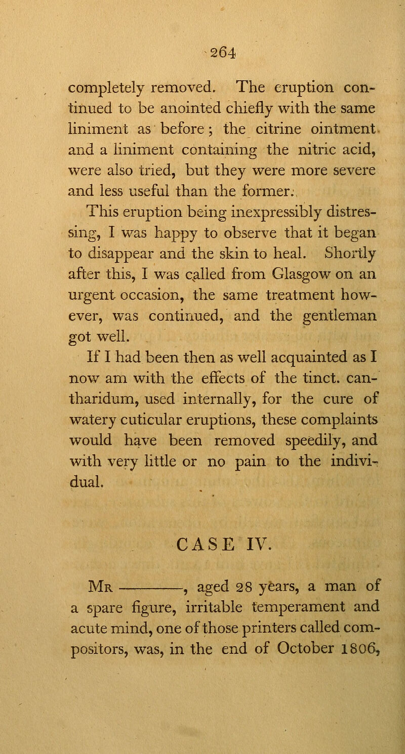 completely removed. The eruption con- tinued to be anointed chiefly with the same liniment as before; the citrine ointment, and a liniment containing the nitric acid, were also tried, but they were more severe and less useful than the former. This eruption being inexpressibly distres- sing, I was happy to observe that it began to disappear and the skin to heal. Shortly after this, I was c^alled from Glasgow on an urgent occasion, the same treatment how- ever, was continued, and the gentleman got well. If I had been then as well acquainted as I now am with the effects of the tinct. can- tharidum, used internally, for the cure of watery cuticular eruptions, these complaints would have been removed speedily, and with very little or no pain to the indivi- dual. CASE IV. Mr , aged 28 years, a man of a spare figure, irritable temperament and acute mind, one of those printers called com- positors, was, in the end of October 1806,