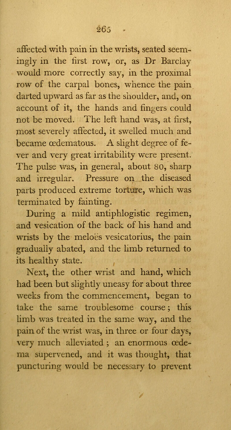 2di affected with pain in the wrists, seated seem- ingly in the first row, or, as Dr Barclay would more correctly say, in the proximal row of the carpal bones, whence the pain darted upward as far as the shoulder, and, on account of it, the hands and fingers could not be moved. The left hand was, at first, most severely affected, it swelled much and became oedematous. A slight degree of fe- ver and very great irritability were present. The pulse was, in general, about 80, sharp and irregular. Pressure on the diseased parts produced extreme torture, which was terminated by fainting. During a mild antiphlogistic regimen, and vesication of the back of his hand and wrists by the melo'es vesicatorius, the pain gradually abated, and the limb returned to its healthy state. Next, the other wrist and hand, which had been but slightly uneasy for about three weeks from the commencement, began to take the same troublesome course; this Umb was treated in the same way, and the pain of the wrist was, in three or four days, very much alleviated ; an enormous oede- ma supervened, and it was thought, that puncturing would be necessary to prevent