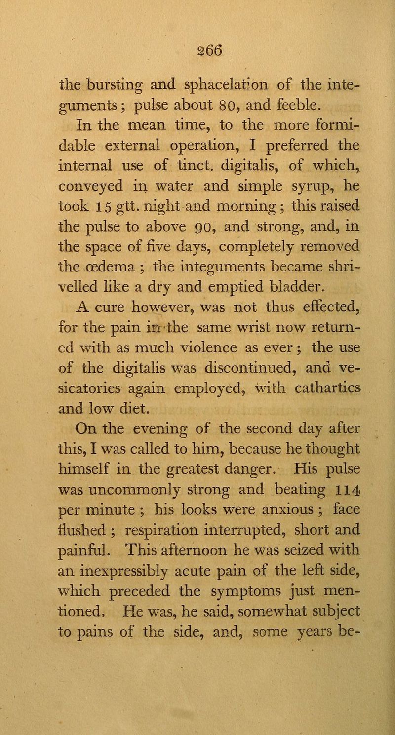 the bursting and sphacelation of the inte- guments ; pulse about 80, and feeble. In the mean time, to the more formi- dable external operation, I preferred the internal use of tinct. digitahs, of which, conveyed in water and simple syrup, he took 15 gtt. night and morning ; this raised the pulse to above 90, and strong, and, in the space of five days, completely removed the oedema ; the integuments became shri- velled like a dry and emptied bladder. A cure however, was not thus effected, for the pain in'the same wrist now return- ed with as much violence as ever ; the use of the digitalis was discontinued, and ve- sicatories again employed, with cathartics and low diet. On the evening of the second day after this, I was called to him, because he thought himself in the greatest danger. His pulse was uncommonly strong and beating 114 per minute ; his looks were anxious ; face flushed ; respiration interrupted, short and painful. This afternoon he was seized with an inexpressibly acute pain of the left side, which preceded the symptoms just men- tioned. He was, he said, somewhat subject to pains of the side, and, some years be-