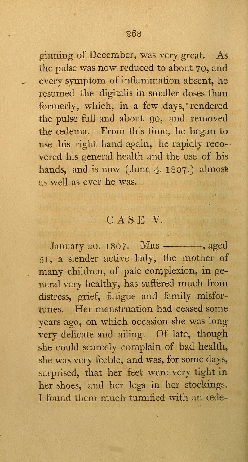 ginning of December, was very great. As the pulse was now reduced to about 70, and every symptom of inflammation absent, he resumed the digitalis in smaller doses than formerly, which, in a few days, * rendered the pulse full and about 90, and removed the oedema. From this time, he began to use his right hand again, he rapidly reco- vered his general health and the use of his hands, and is now (June 4. 1807-) almost as well as ever he was. CASE V. January 20. 1807- Mrs , aged 51, a slender active lady, the mother of many children, of pale con^plexion, in ge- neral very healthy, has suffered much from distress, grief, fatigue and family misfor- tunes. Her menstruation had ceased some years ago, on which occasion she was long very delicate and ailing. Of late, though she could scarcely complain of bad health, she was very feeble, and was, for some days, surprised, that her feet were very tight in her shoes, and her legs in her stockings. I found them much tumified with an cede-