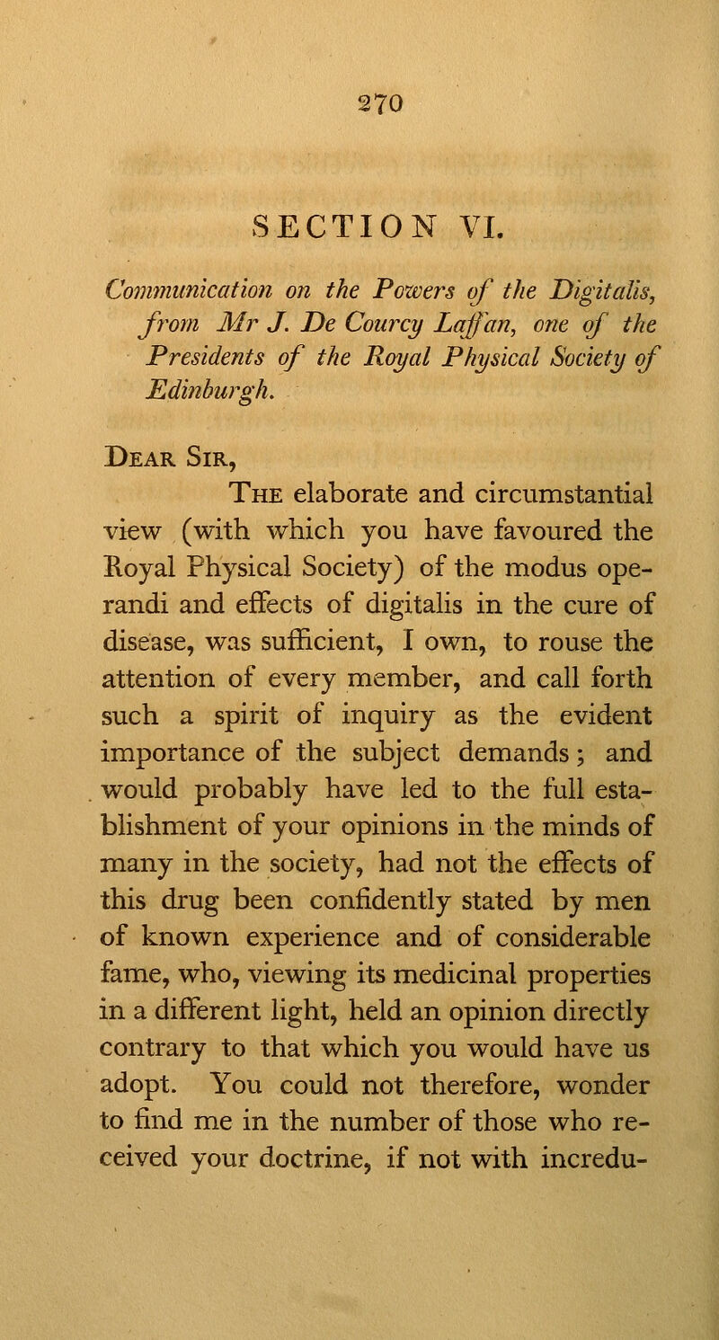 SECTION VI. Communication on the Pozvers of the Digitalis, from Mr J. De Coiircy Laffan, one of the Presidents of the Royal Physical Society of Edinburgh. Dear Sir, The elaborate and circumstantial view (with which you have favoured the Koyal Physical Society) of the modus ope- randi and effects of digitalis in the cure of disease, was sufficient, I own, to rouse the attention of every member, and call forth such a spirit of inquiry as the evident importance of the subject demands; and would probably have led to the full esta- blishment of your opinions in the minds of many in the society, had not the effects of this drug been confidently stated by men of known experience and of considerable fame, who, viewing its medicinal properties in a different light, held an opinion directly contrary to that which you would have us adopt. You could not therefore, wonder to find me in the number of those who re- ceived your doctrine, if not with incredu-