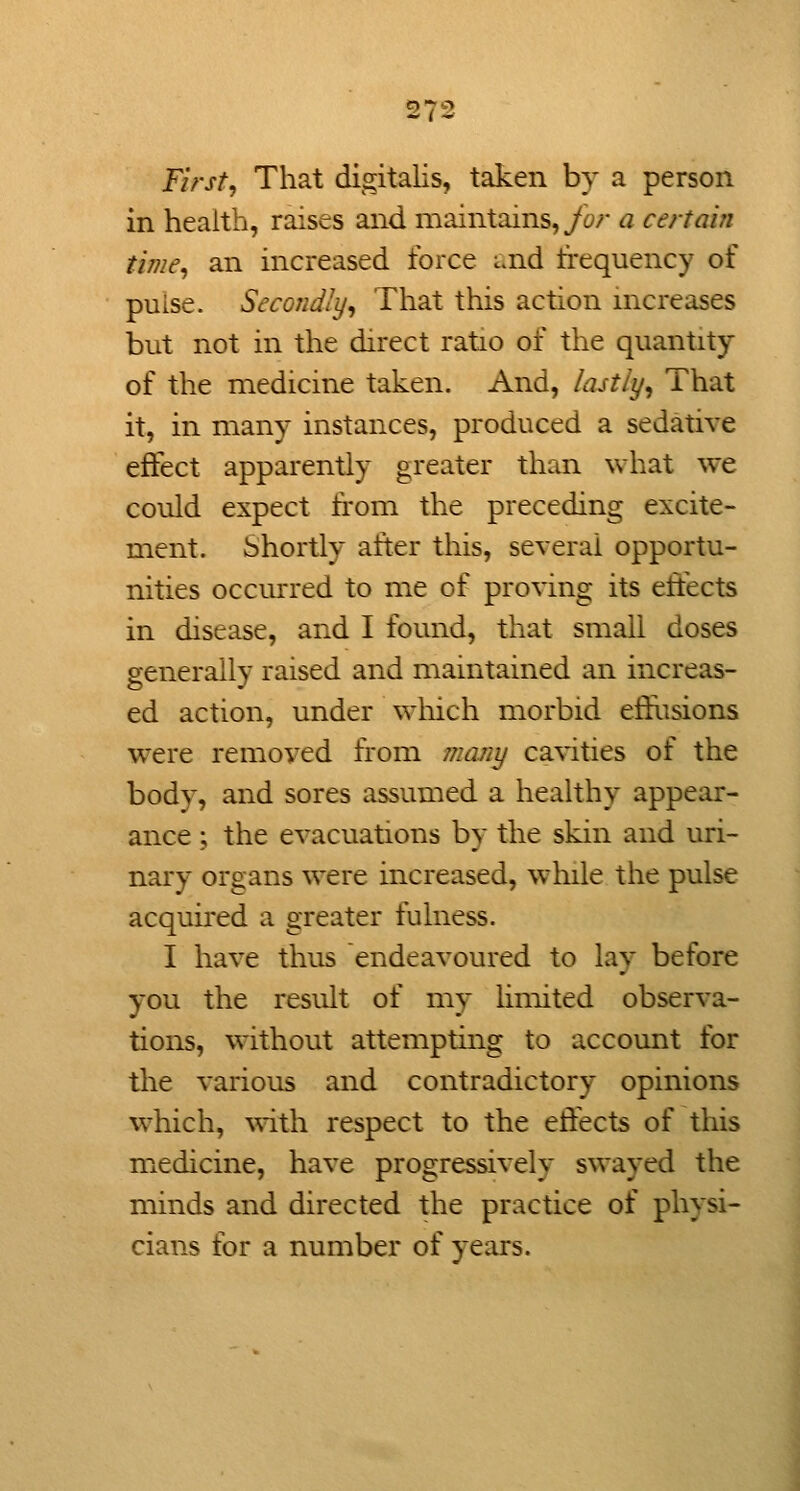 First, That digitalis, taken by a person in health, raises and maintains, yb;* a certain time, an increased force i.nd trequency of pulse. Secondly, That this action increases but not in the direct ratio of the quantity of the medicine taken. And, /ajt/i/, That it, in many instances, produced a sedative effect apparently greater than what we could expect from the preceding excite- ment. Shortly after this, several opportu- nities occurred to me of proving its effects in disease, and I found, that small doses generally raised and maintained an increas- ed action, under wliich morbid etfusions were removed from marii/ cavities of the body, and sores assumed a healthy appear- ance ; the evacuations by the skin and uri- nary organs were increased, wlnle the pulse acquired a greater fulness. I have thus endeavoured to lay before you the result of my limited observa- tions, without attempting to account for the various and contradictory opinions which, ^vith respect to the effects of this medicine, have progressively swayed the minds and directed the practice of physi- cians for a number of years.