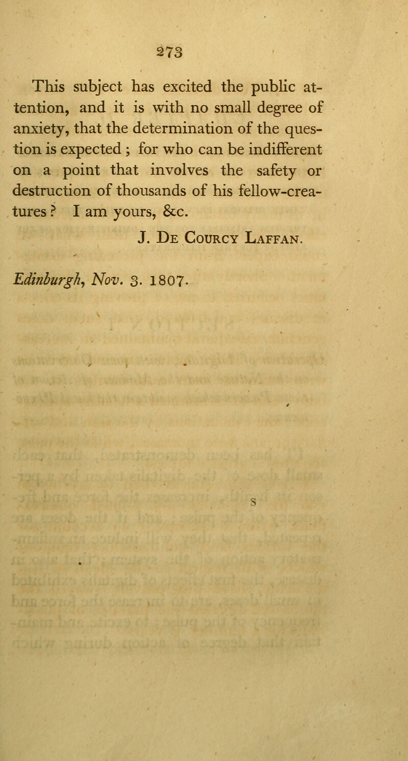 I • i 273 ' i This subject has excited the public at- tention, and it is with no small degree of anxiety, that the determination of the ques- tion is expected ; for who can be indifferent on a point that involves the safety or destruction of thousands of his fellow-crea- tures ? I am yours, &c. J. De Courcy Laffan. Edinburgh^ Nov. 3- 1807-