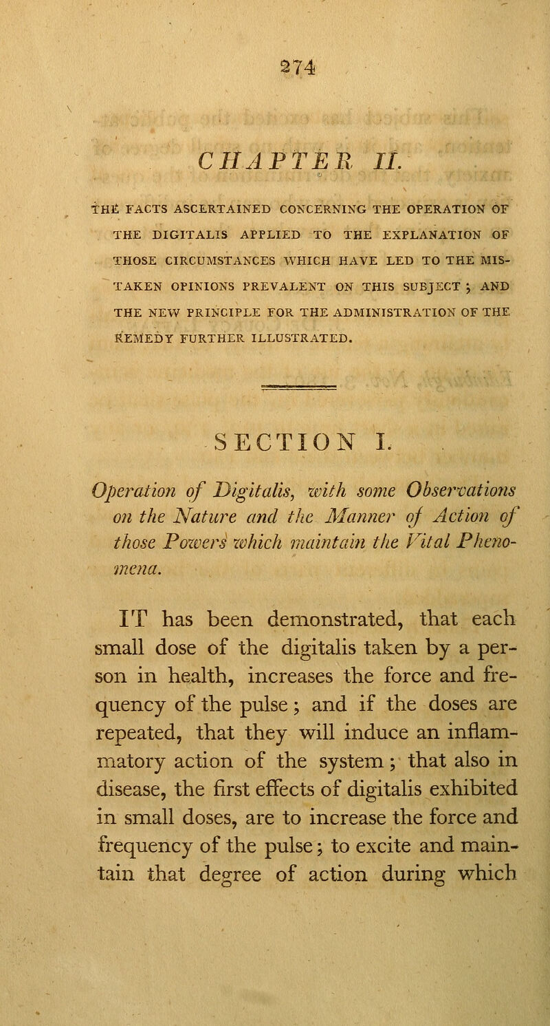 CHAPTER, 11. int FACTS ASCERTAINED CO^XERNING THE OPERATION OF THE DIGITALIS APPLIED TO THE EXPLANATION OF THOSE CIRCUMSTANCES WHICH HAVE LED TO THE MIS- TAKEN OPINIONS PREVALENT ON THIS SUBJECT ; AND THE NEV/ PRINCIPLE FOR THE ADMINISTRATION OF THE REMEDY FURTHER ILLUSTRATED. SECTION I. Operation of Digitalis, zvith some Obsei'vations on the Nature and the Manner of Action of those Pozvers which maintain the Vital Pheno- mena. IT has been demonstrated, that each small dose of the digitalis taken by a per- son in health, increases the force and fre- quency of the pulse; and if the doses are repeated, that they will induce an inflam- matory action of the system; that also in disease, the first effects of digitalis exhibited in small doses, are to increase the force and frequency of the pulse; to excite and main- tain that degree of action during which