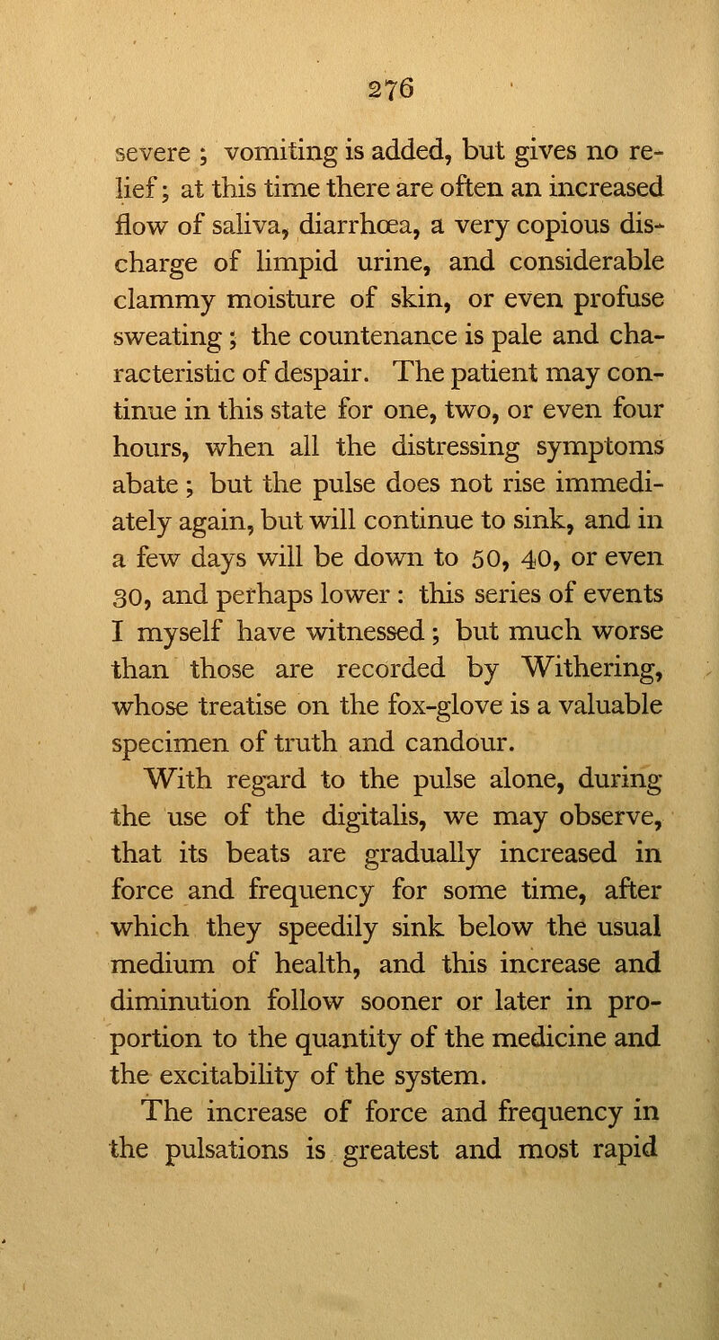 severe ; vomiting is added, but gives no re- lief ; at this time there are often an increased flow of sahva, diarrhoea, a very copious dis* charge of hmpid urine, and considerable clammy moisture of skin, or even profuse sweating; the countenance is pale and cha- racteristic of despair. The patient may con- tinue in this state for one, two, or even four hours, when all the distressing symptoms abate ; but the pulse does not rise immedi- ately again, but will continue to sink, and in a few days will be down to 50, 40, or even 30, and perhaps lower : this series of events I myself have witnessed; but much worse than those are recorded by Withering, whose treatise on the fox-glove is a valuable specimen of truth and candour. With regard to the pulse alone, during the use of the digitalis, we may observe, that its beats are gradually increased in force and frequency for some time, after which they speedily sink below the usual medium of health, and this increase and diminution follow sooner or later in pro- portion to the quantity of the medicine and the excitability of the system. The increase of force and frequency in the pulsations is greatest and most rapid
