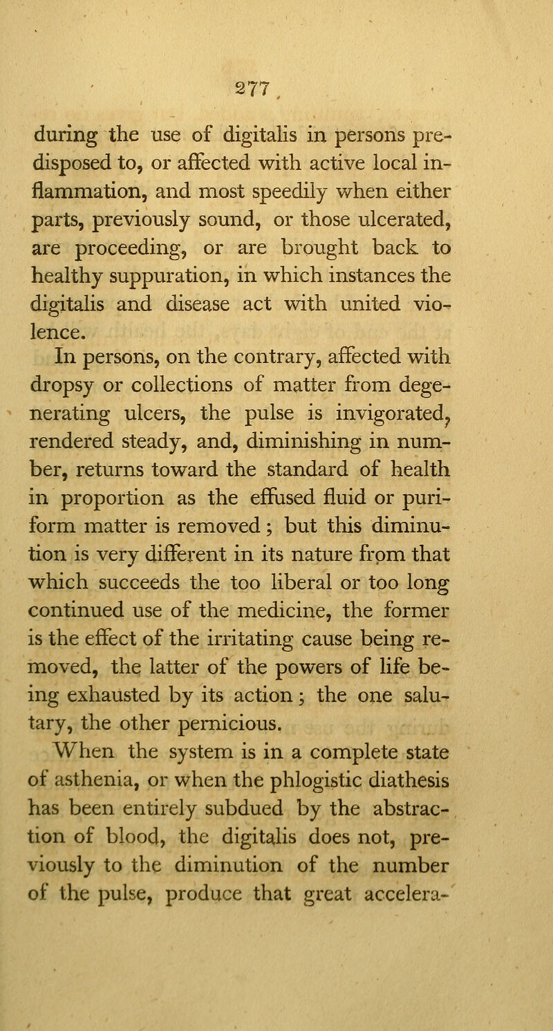 277^ during the use of digitalis in persons pre- disposed to, or affected with active local in- flammation, and most speedily when either parts, previously sound, or those ulcerated, are proceeding, or are brought back to healthy suppuration, in which instances the digitalis and disease act with united vio^ lence. In persons, on the contrary, affected with dropsy or collections of matter from dege- nerating ulcers, the pulse is invigorated^ rendered steady, and, diminishing in num- ber, returns toward the standard of health in proportion as the effused fluid or puri- form matter is removed; but this diminu- tion is very different in its nature from that which succeeds the too liberal or too long continued use of the medicine, the former is the effect of the irritating cause being re- moved, the latter of the powers of life be- ing exhausted by its action; the one salu- tary, the other pernicious. When the system is in a complete state of asthenia, or when the phlogistic diathesis has been entirely subdued by the abstrac-. tion of blood, the digitalis does not, pre- viously to the diminution of the number of the pulse, produce that great accelera-