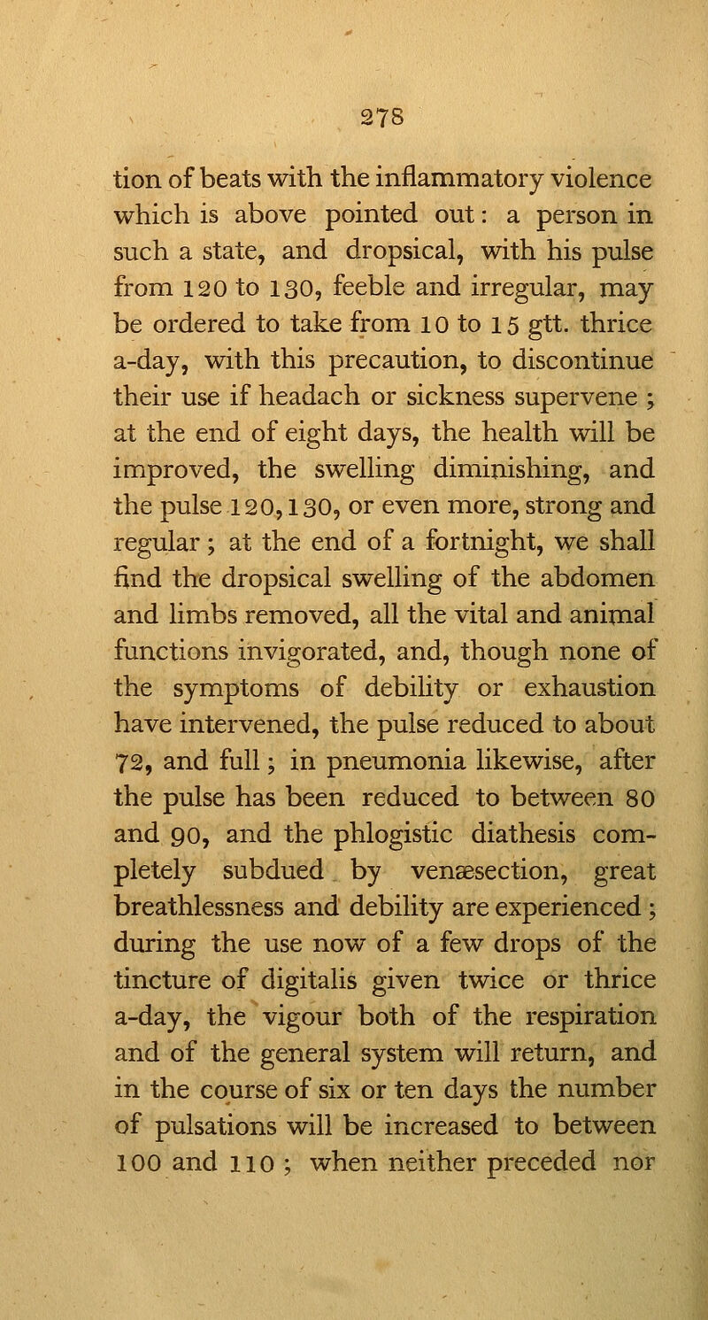 tion of beats with the inflammatory violence which is above pointed out: a person in such a state, and dropsical, with his pulse from 120 to 130, feeble and irregular, may be ordered to take from l o to 15 gtt. thrice a-day, with this precaution, to discontinue their use if headach or sickness supervene ; at the end of eight days, the health will be improved, the swelling diminishing, and the pulse 120,130, or even more, strong and regular; at the end of a fortnight, we shall find the dropsical swelling of the abdomen and limbs removed, all the vital and animal functions invigorated, and, though none of the symptoms of debility or exhaustion have intervened, the pulse reduced to about 72, and full; in pneumonia likewise, after the pulse has been reduced to between 80 and 90, and the phlogistic diathesis com- pletely subdued by vensesection, great breathlessness and debility are experienced; during the use now of a few drops of the tincture of digitalis given twice or thrice a-day, the vigour both of the respiration and of the general system will return, and in the course of six or ten days the number of pulsations will be increased to between 100 and 110 ; when neither preceded nor