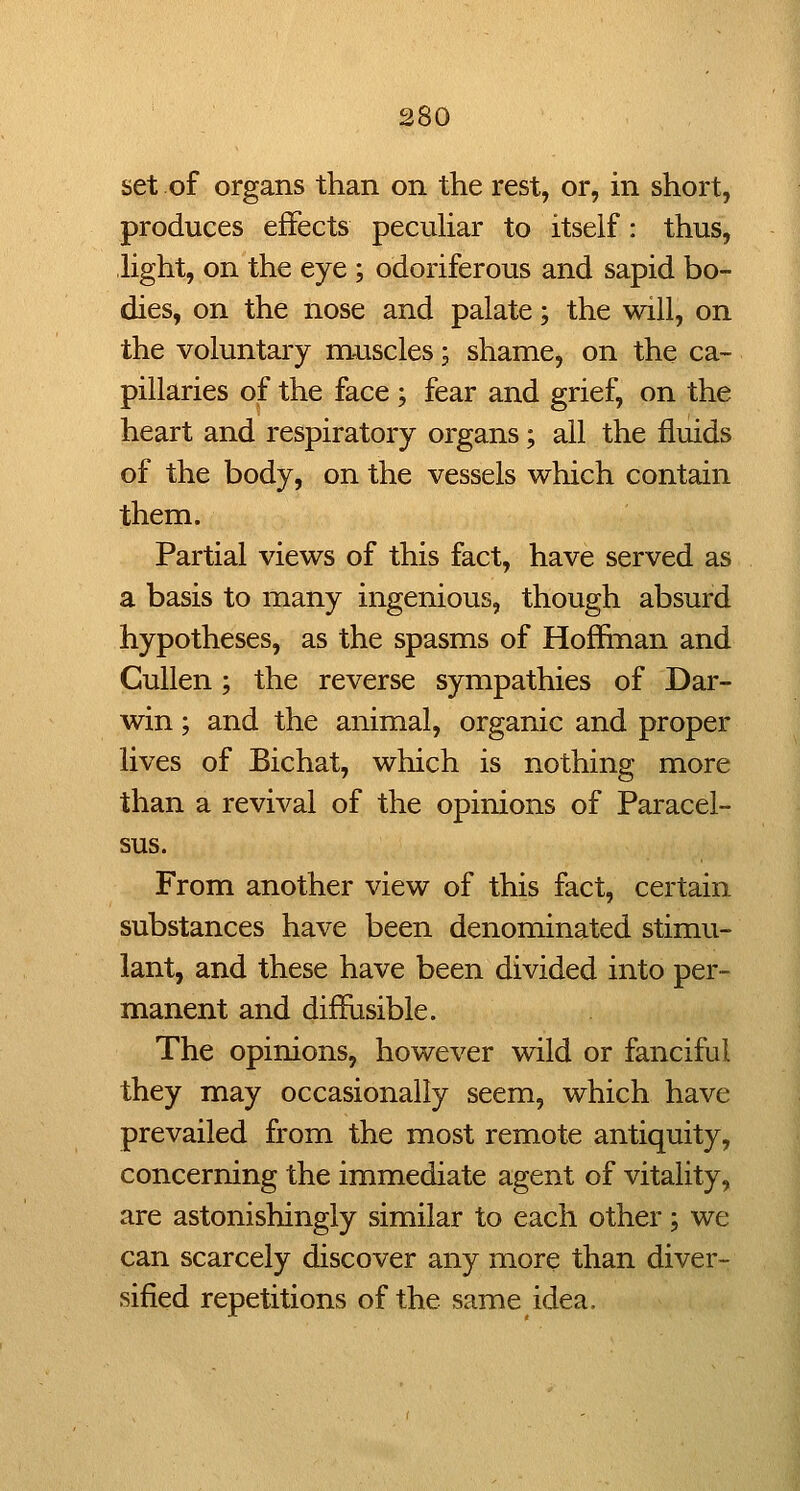 set of organs than on the rest, or, in short, produces effects pecuhar to itself: thus, light, on the eye ; odoriferous and sapid bo- dies, on the nose and palate; the will, on the voluntary muscles; shame, on the ca- pillaries of the face ; fear and grief, on the heart and respiratory organs; all the fluids of the body, on the vessels which contain them. Partial views of this fact, have served as a basis to many ingenious, though absurd hypotheses, as the spasms of Hoffinan and CuUen; the reverse sympathies of Dar- win ; and the animal, organic and proper lives of Bichat, which is nothing more than a revival of the opinions of Paracel- sus. From another view of this fact, certain substances have been denominated stimu- lant, and these have been divided into per- manent and diffiisible. The opinions, however wild or fanciful they may occasionally seem, which have prevailed from the most remote antiquity, concerning the immediate agent of vitality, are astonishingly similar to each other; we can scarcely discover any more than diver- sified repetitions of the same idea.