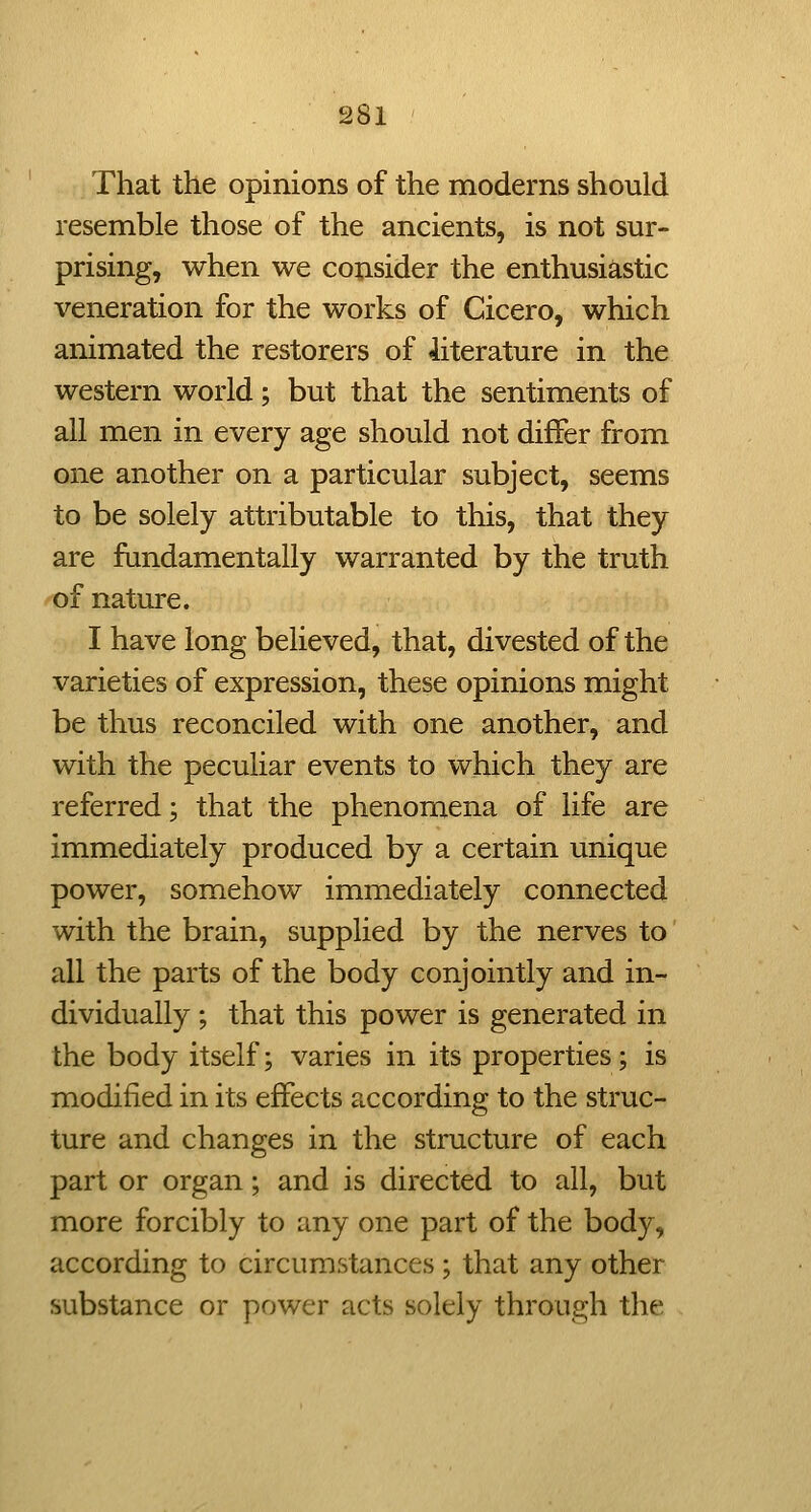 That the opinions of the moderns should resemble those of the ancients, is not sur- prising, when we consider the enthusiastic veneration for the works of Cicero, which animated the restorers of literature in the western world; but that the sentiments of all men in every age should not differ from one another on a particular subject, seems to be solely attributable to this, that they are fundamentally warranted by the truth of nature. I have long believed, that, divested of the varieties of expression, these opinions might be thus reconciled with one another, and with the peculiar events to which they are referred; that the phenomena of life are immediately produced by a certain unique power, somehow immediately connected with the brain, supplied by the nerves to all the parts of the body conjointly and in- dividually ; that this power is generated in the body itself; varies in its properties; is modified in its effects according to the struc- ture and changes in the structure of each part or organ; and is directed to all, but more forcibly to any one part of the body, according to circumstances; that any other substance or power acts solely through the