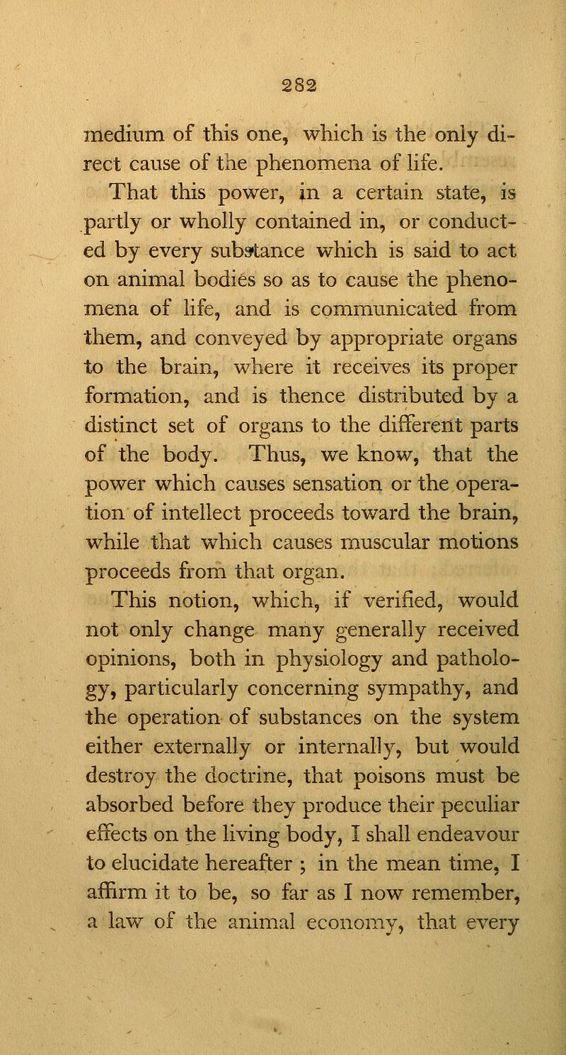 mediura of this one, which is the only di- rect cause of the phenomena of hfe. That this power, in a certain state, is partly or wholly contained in, or conduct- ed by every substance which is said to act on animal bodies so as to cause the pheno- mena of life, and is communicated from them, and conveyed by appropriate organs to the brain, where it receives its proper formation, and is thence distributed by a distinct set of organs to the different parts of the body. Thus, we know, that the power which causes sensation or the opera- tion of intellect proceeds toward the brain, while that which causes muscular motions proceeds from that organ. This notion, which, if verified, would not only change many generally received opinions, both in physiology and patholo- gy, particularly concerning sympathy, and the operation of substances on the system either externally or internally, but would destroy the doctrine, that poisons must be absorbed before they produce their peculiar effects on the living body, I shall endeavour to elucidate hereafter ; in the mean time, I affirm it to be, so far as I now remember, a law of the animal economy, that every