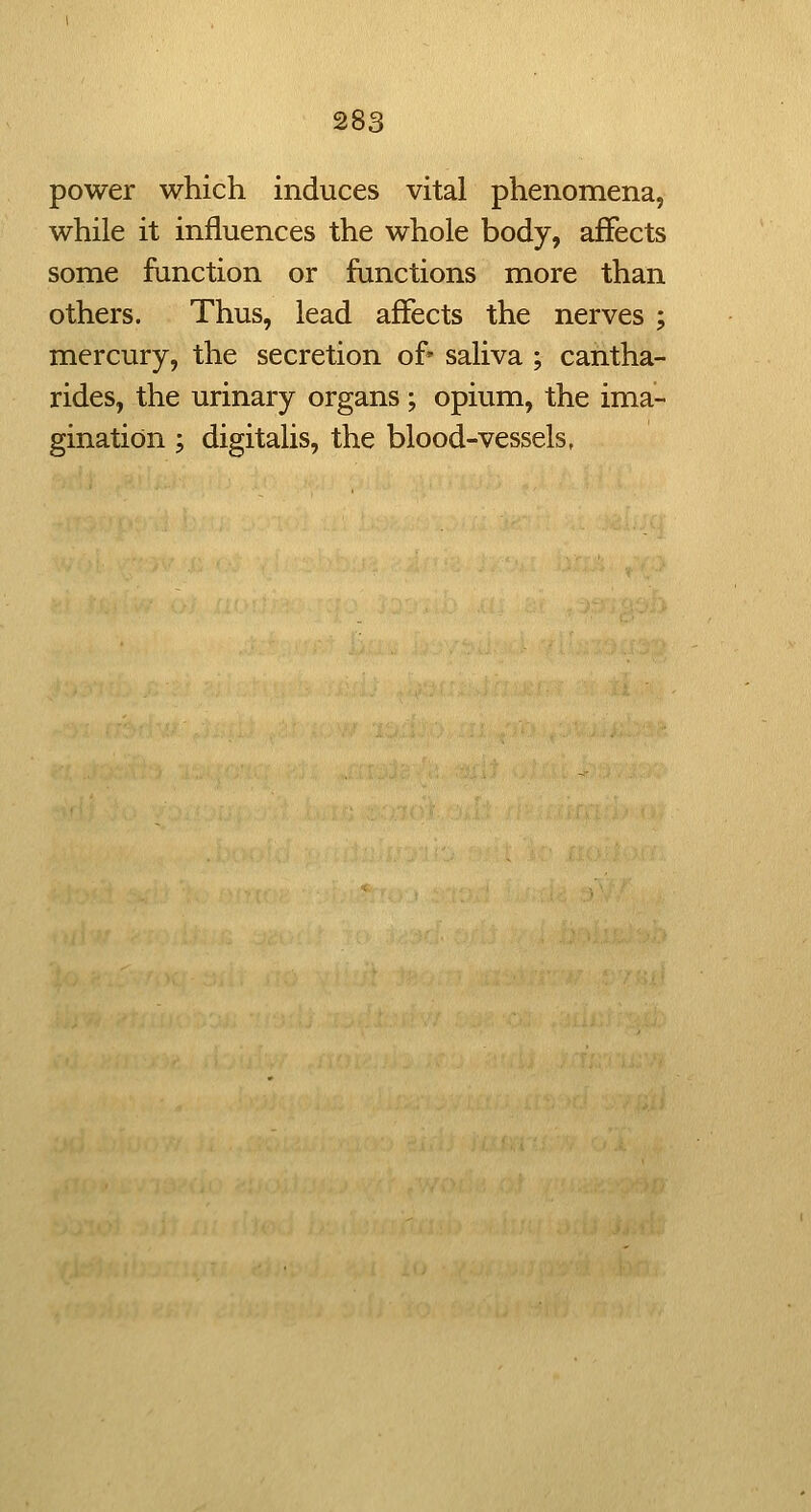 power which induces vital phenomena, while it influences the whole body, affects some function or functions more than others. Thus, lead affects the nerves ; mercury, the secretion of' saliva ; cantha- rides, the urinary organs; opium, the ima- gination ; digitalis, the blood-vessels,