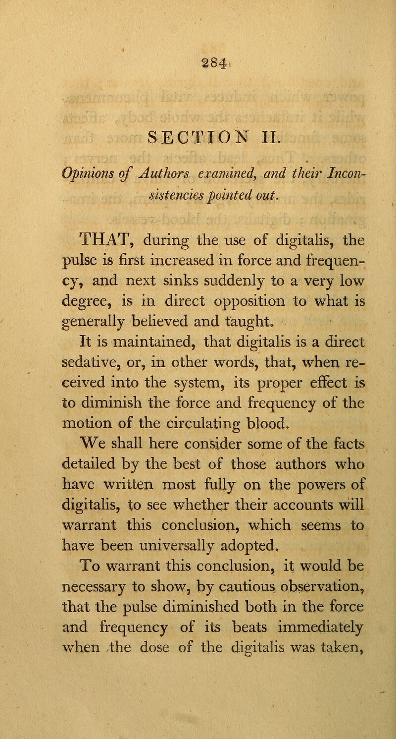 284i SECTION 11. Opinions of Authors esamified, and their Incon- sistencies pointed out. THAT, during the use of digitalis, the pulse is first increased in force and frequen- cy, and next sinks suddenly to a very low degree, is in direct opposition to what is generally believed and taught. It is maintained, that digitalis is a direct sedative, or, in other words, that, when re- ceived into the system, its proper effect is to diminish the force and frequency of the motion of the circulating blood. We shall here consider some of the facts detailed by the best of those authors who have written most fully on the powers of digitalis, to see whether their accounts will warrant this conclusion, which seems to have been universally adopted. To warrant this conclusion, it would be necessary to show, by cautious ob^rvation, that the pulse diminished both in the force and frequency of its beats immediately when the dose of the digitalis was taken,