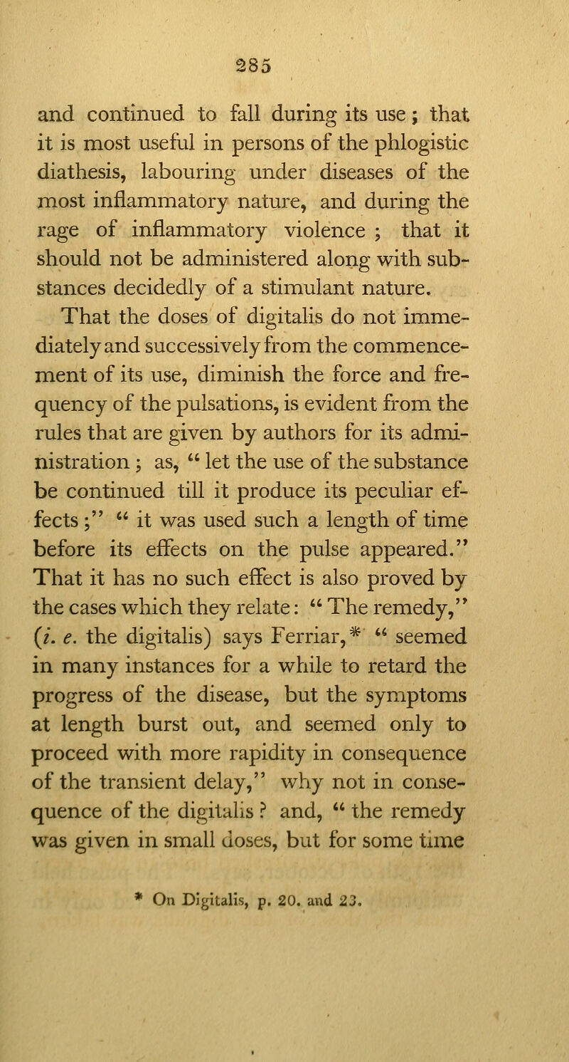 and continued to fall during its use; that it is most useful in persons of the phlogistic diathesis, labouring under diseases of the most inflammatory nature, and during the rage of inflammatory violence ; that it should not be administered along with sub- stances decidedly of a stimulant nature. That the doses of digitalis do not imme- diately and successively from the commence- ment of its use, diminish the force and fre- quency of the pulsations, is evident from the rules that are given by authors for its admi- nistration ; as,  let the use of the substance be continued till it produce its peculiar ef- fects ; it was used such a length of time before its effects on the pulse appeared.'* That it has no such effect is also proved by the cases which they relate:  The remedy,'* (/. e, the digitalis) says Ferriar,*  seemed in many instances for a while to retard the progress of the disease, but the symptoms at length burst out, and seemed only to proceed with more rapidity in consequence of the transient delay, why not in conse- quence of the digitalis ? and,  the remedy was given in small doses, but for some time • On Digitalis, p. 20. and 23.