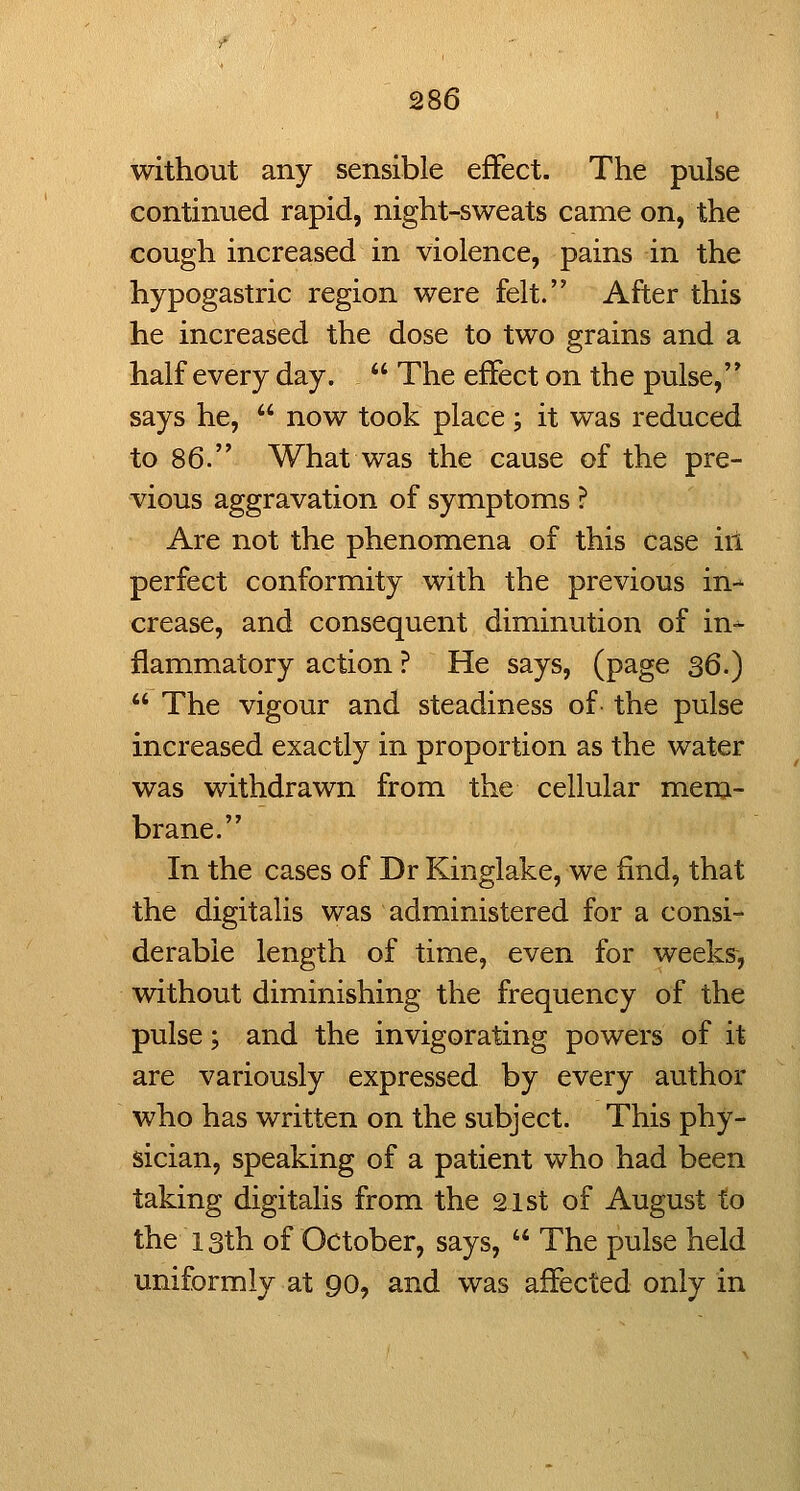without any sensible effect. The pulse continued rapid, night-sweats came on, the cough increased in violence, pains in the hypogastric region were felt. After this he increased the dose to two grains and a half every day.  The effect on the pulse, says he,  now took place ; it was reduced to 86. What was the cause of the pre- vious aggravation of symptoms ? Are not the phenomena of this case ill perfect conformity with the previous in- crease, and consequent diminution of in- flammatory action ? He says, (page 36.)  The vigour and steadiness of the pulse increased exactly in proportion as the water was withdrawn from the cellular mem- brane. In the cases of Dr Kinglake, we find, that the digitalis was administered for a consi- derable length of time, even for weeks, without diminishing the frequency of the pulse; and the invigorating powers of it are variously expressed by every author who has written on the subject. This phy- sician, speaking of a patient who had been taking digitalis from the 21st of August to the 13th of October, says,  The pulse held uniformly at 90, and was affected only in