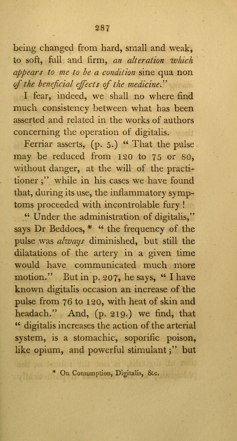 being changed from hard, small and weak, to soft, full and firm, an alteration which appears to me to be a condition sine qua non of the beneficial effects of the medicine'' I fear, indeed, we shall no where find much consistency between what has been asserted and related in the works of authors concerning the operation of digitalis. Ferriar asserts, (p. 5.)  That the pulse may be reduced from 120 to 75 or 80, without danger, at the will of the practi- tioner ; while in his cases we have found that, during its use, the inflammatory symp- toms proceeded with incontrolable fury !  Under the administration of digitalis,'* says Dr Beddoes, *  the frequency of the pulse was always diminished, but still the dilatations of the artery in a given time would have communicated much more motion. But in p. 207, he says,  I have known digitalis occasion an increase of the pulse from 76 to 120, with heat of skin and headach. And, (p. 219.) we find, that  digitalis increases the action of the arterial system, is a stomachic, soporific poison, like opium, and powerful stimulant j but * On Consumption, Digitalis, &c.