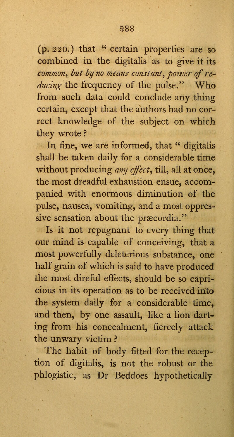 (p. 220.) that  certain properties are so combined in the digitalis as to give it its common^ but by no means constant^ power of re- ducing the frequency of the pulse. Who from such data could conclude any thing certain, except that the authors had no cor- rect knowledge of the subject on which they wrote ? In fine, we are informed, that  digitalis shall be taken daily for a considerable time without producing any effect^ till, all at once, the most dreadful exhaustion ensue, accom- panied with enormous diminution of the pulse, nausea, vomiting, and a most oppres- sive sensation about the prsecordia.'* Is it not repugnant to every thing that our mind is capable of conceiving, that a most powerfully deleterious substance, one half grain of which is said to have produced the most direful effects, should be so capri- cious in its operation as to be received into the system daily for a considerable time, and then, by one assault, like a lion dart- ing from his concealment, fiercely attack the unwary victim ? The habit of body fitted for the recep- tion of digitalis, is not the robust or the phlogistic, as Dr Beddoes hypothetically