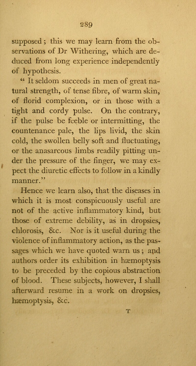 supposed; this we may learn fron> the ob- servations of Dr Withering, which are de- duced from long experience independently of hypothesis.  It seldom succeeds in men of great na- tural strength, of tense fibre, of warm skin, of florid complexion, or in those with a tight and cordy pulse. On the contrary, if the pulse be feeble or intermitting, the countenance pale, the lips livid, the skin cold, the swollen belly soft and fluctuating^ or the anasarcous limbs readily pitting un- der the pressure of the finger, we may ex- pect the diuretic effects to follow in a kindly manner. Hence we learn also, that the diseases in which it is most conspicuously useful are not of the active inflammatory kind, but those of extreme debility, as in dropsies, chlorosis, &c. Nor is it useful during the violence of inflammatory action, as the pas^ sages which we have quoted warn us; apd authors order its exhibition in haemoptysis to be preceded by the copious abstraction of blood. These subjects, however, I shall afterward resume in a work on dropsies, hccmoptysis, &c.