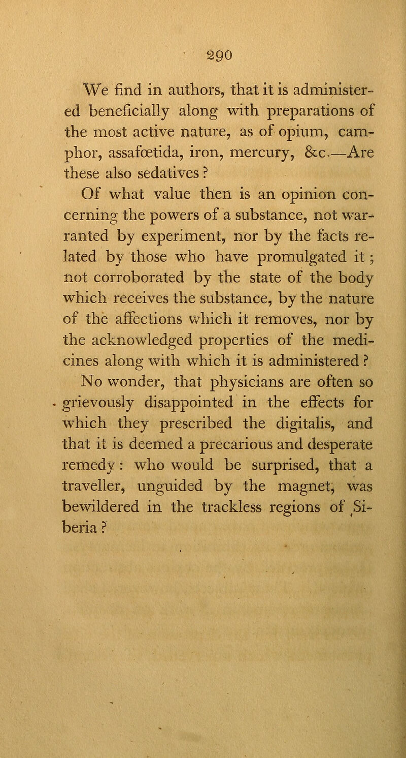 We find in authors, that it is adixiinister- ed beneficially along with preparations of the most active nature, as of opium, cam- phor, assafoetida, iron, mercury, &c.—Are these also sedatives ? Of what value then is an opinion con- cerning the powers of a substance, not war- ranted by experiment, nor by the facts re- lated by those who have promulgated it; not corroborated by the state of the body which receives the substance, by the nature of the affections which it removes, nor by the acknowledged properties of the medi- cines along with which it is administered ? No wonder, that physicians are often so grievously disappointed in the effects for which they prescribed the digitalis, and that it is deemed a precarious and desperate remedy: who would be surprised, that a traveller, unguided by the magnet, was bewildered in the trackless regions of Si- beria ?