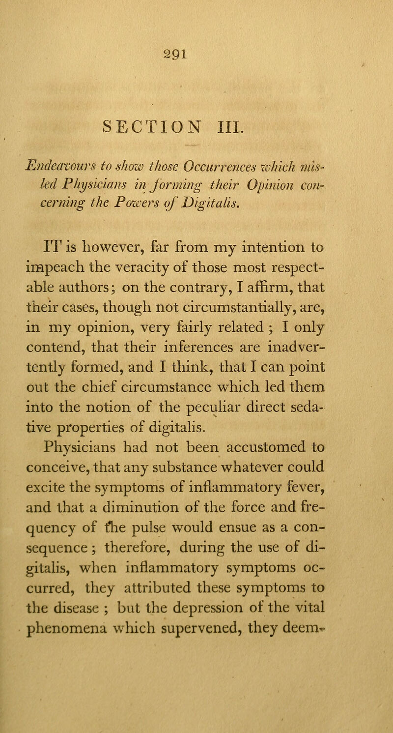 SECTION III. Endeat'Giirs to show those Occurrences which mis- led Physicians in Jorming their Opinion con- cerning the Forcers of Digitalis. IT is however, far from my intention to impeach the veracity of those most respect- able authors; on the contrary, I affirm, that their cases, though not circumstantially, are, in my opinion, very fairly related ; I only contend, that their inferences are inadver- tently formed, and I think, that I can point out the chief circumstance which led them into the notion of the peculiar direct seda- tive properties of digitalis. Physicians had not been accustomed to conceive, that any substance whatever could excite the symptoms of inflammatory fever, and that a diminution of the force and fre- quency of tlie pulse would ensue as a con- sequence ; therefore, during the use of di- gitalis, when inflammatory symptoms oc- curred, they attributed these symptoms to the disease ; but the depression of the vital phenomena which supervened, they deem^