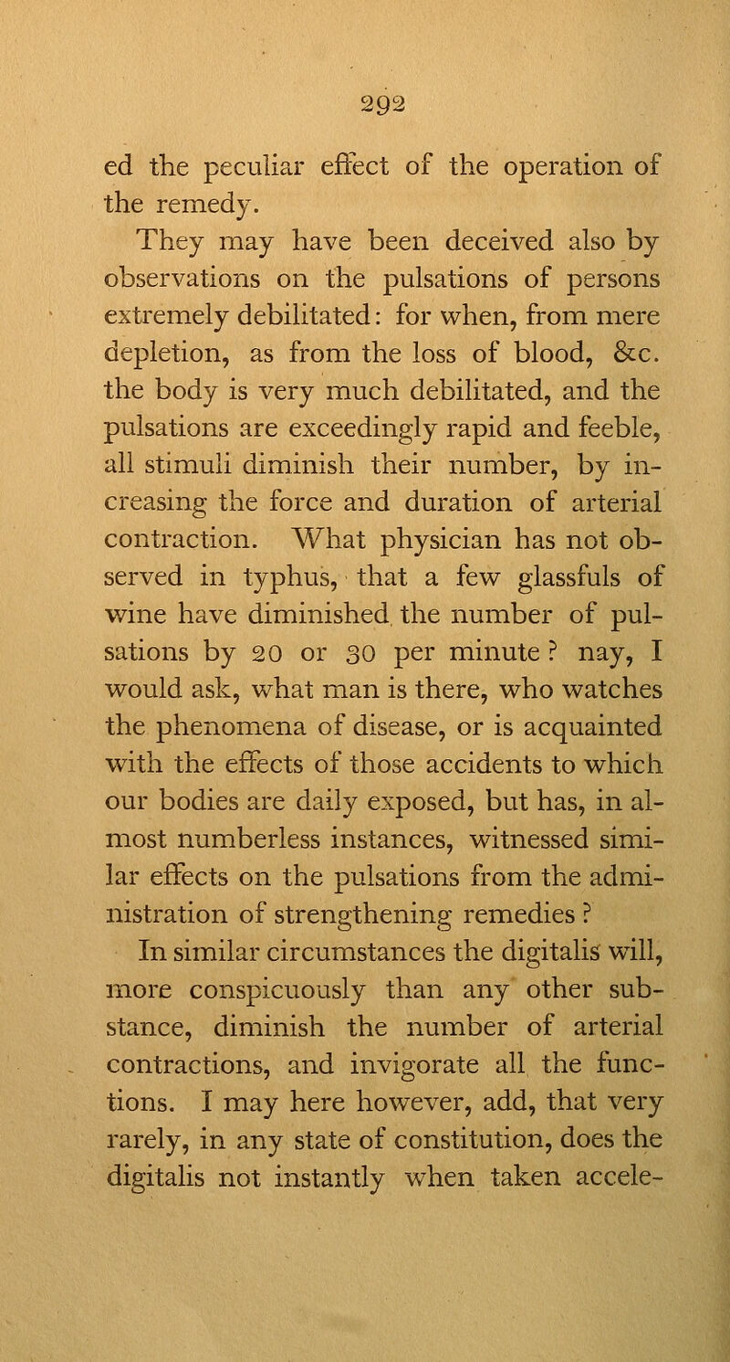 ed the peculiar effect of the operation of the remedy. They may have been deceived also by observations on the pulsations of persons extremely debilitated: for when, from mere depletion, as from the loss of blood, &c. the body is very much debilitated, and the pulsations are exceedingly rapid and feeble, all stimuli diminish their number, by in- creasing the force and duration of arterial contraction. What physician has not ob- served in typhus, that a few glassfuls of wine have diminished, the number of pul- sations by 20 or 30 per minute ? nay, I would ask, what man is there, who watches the phenomena of disease, or is acquainted with the effects of those accidents to which our bodies are daily exposed, but has, in al- most numberless instances, witnessed simi- lar effects on the pulsations from the admi- nistration of strengthening remedies ? In similar circumstances the digitalis will, more conspicuously than any other sub- stance, diminish the number of arterial contractions, and invigorate all the func- tions. I may here however, add, that very rarely, in any state of constitution, does the digitalis not instantly w^hen taken accele-