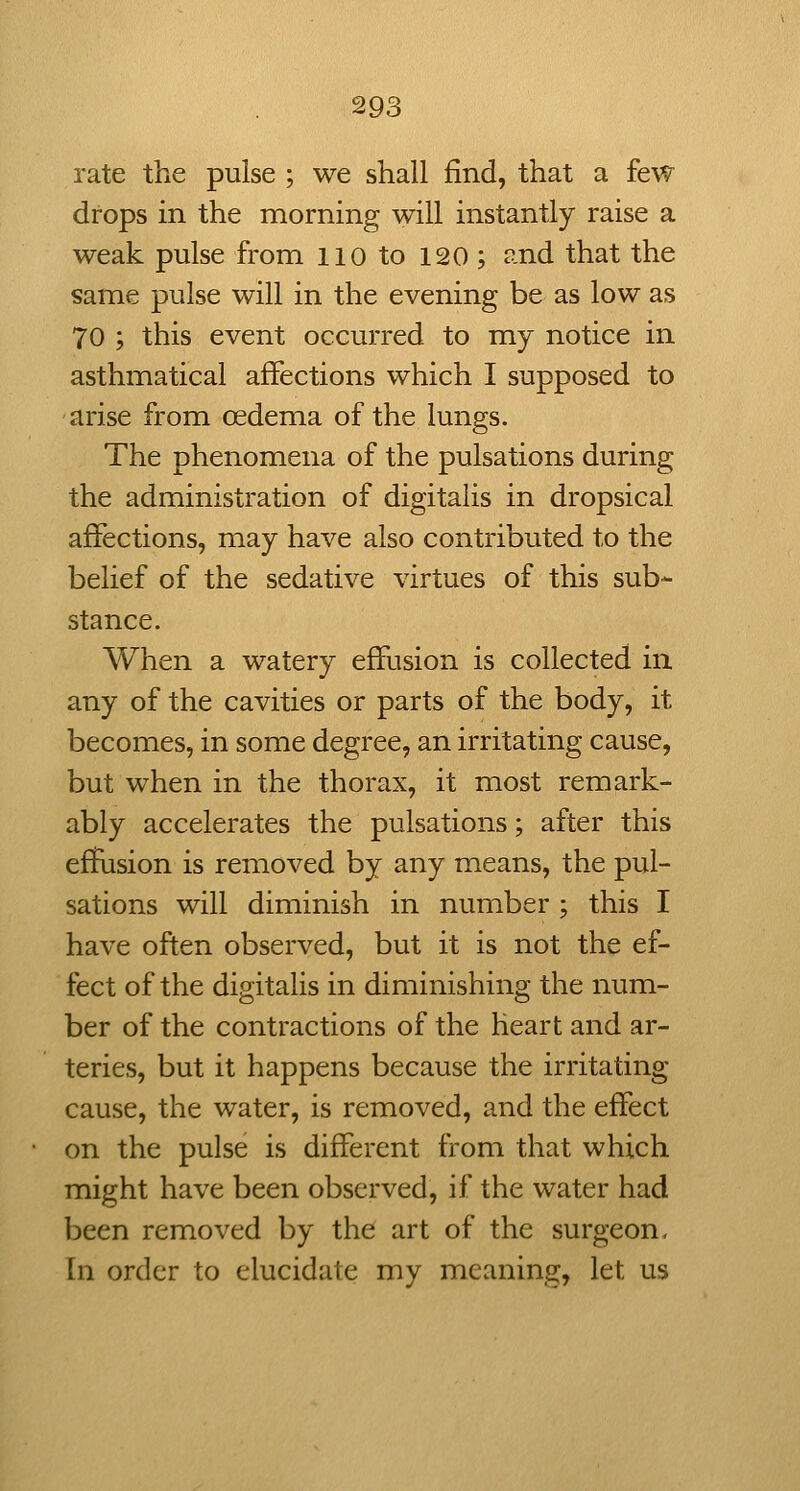 rate the pulse ; we shall find, that a few drops in the morning will instantly raise a weak pulse from no to 120 ; ?-nd that the same pulse will in the evening be as low as 70 ; this event occurred to my notice in asthmatical affections which I supposed to arise from oedema of the lungs. The phenomena of the pulsations during the administration of digitalis in dropsical affections, may have also contributed to the belief of the sedative virtues of this sub- stance. When a watery effusion is collected in any of the cavities or parts of the body, it becomes, in some degree, an irritating cause, but when in the thorax, it most remark- ably accelerates the pulsations; after this effusion is removed by any means, the pul- sations will diminish in number ; this I have often observed, but it is not the ef- fect of the digitalis in diminishing the num- ber of the contractions of the heart and ar- teries, but it happens because the irritating- cause, the water, is removed, and the effect on the pulse is different from that which might have been observed, if the water had been removed by the art of the surgeon. In order to elucidate my meaning, let us