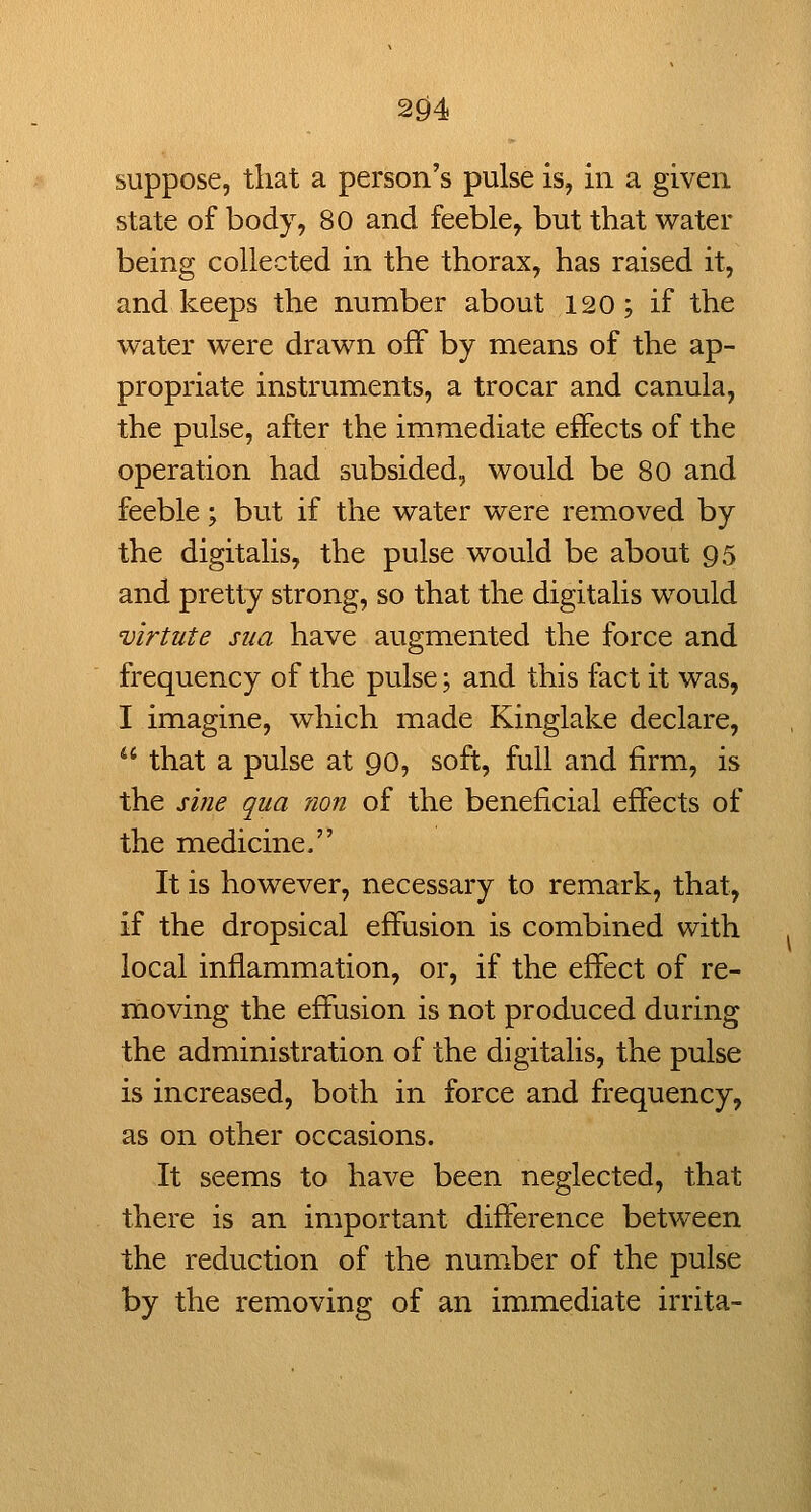 suppose, that a person's pulse is, in a given state of body, 80 and feeble, but that water being collected in the thorax, has raised it, and keeps the number about 120; if the water were drawn off by means of the ap- propriate instruments, a trocar and canula, the pulse, after the immediate effects of the operation had subsided, would be 80 and feeble; but if the water were removed by the digitalis, the pulse would be about 95 and pretty strong, so that the digitalis would virtute sua have augmented the force and frequency of the pulse; and this fact it was, I imagine, which made Kinglake declare,  that a pulse at 90, soft, full and firm, is the sine qua ?ion of the beneficial effects of the medicine. It is however, necessary to remark, that, if the dropsical effusion is combined with local inflammation, or, if the effect of re- moving the effusion is not produced during the administration of the digitalis, the pulse is increased, both in force and frequency, as on other occasions. It seems to have been neglected, that there is an important difference between the reduction of the number of the pulse by the removing of an immediate irrita-