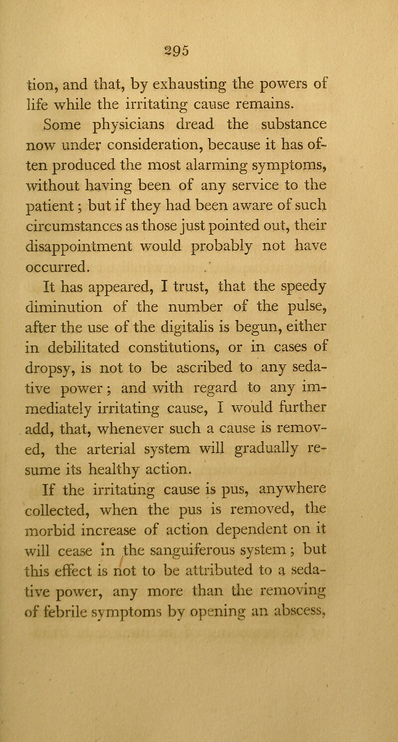 tion, and that, by exhausting the powers of life while the irritating cause remains. Some physicians dread the substance now under consideration, because it has of- ten produced the most alarming symptoms, without having been of any service to the patient; but if they had been aware of such circumstances as those just pointed out, their disappointment would probably not have occurred. It has appeared, I trust, that the speedy diminution of the number of the pulse, after the use of the digitalis is begun, either in debilitated constitutions, or in cases of dropsy, is not to be ascribed to any seda- tive power; and with regard to any im- mediately irritating cause, I would further add, that, whenever such a cause is remov- ed, the arterial system will gradually re- sume its healthy action. If the irritating cause is pus, anywhere collected, when the pus is removed, the morbid increase of action dependent on it will cease in the sanguiferous system; but this effect is not to be attributed to a seda- tive power, any more than the removing of febrile symptoms by opening an abscess.