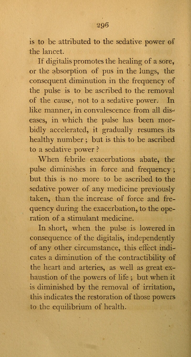 29§ is to be attributed to the sedative power of the lancet. If digitahs promotes the heaHng of a sore, or the absorption of pus in the lungs, the consequent diminution in the frequency of the pulse is to be ascribed to the removal of the cause, not to a sedative power. In like manner, in convalescence from all dis- eases, in which the pulse has been mor- bidly accelerated, it gradually resumes its healthy number ; but is this to be ascribed to a sedative power ? When febrile exacerbations abate, the pulse diminishes in force and frequency; but tliis is no more to be ascribed to the sedative power of any medicine previously taken, than the increase of force and fre- quency during the exacerbation, to the ope- ration of a stimulant medicine. In short, when the pulse is lowered in consequence of the digitalis, independently of any other circumstance, this effect indi- cates a diminution of the contractibility of the heart and arteries, as well as great ex- haustion of the powers of life ; but when it is diminished by the removal of irritation, this indicates the restoration of those powers to the equilibrium of health.