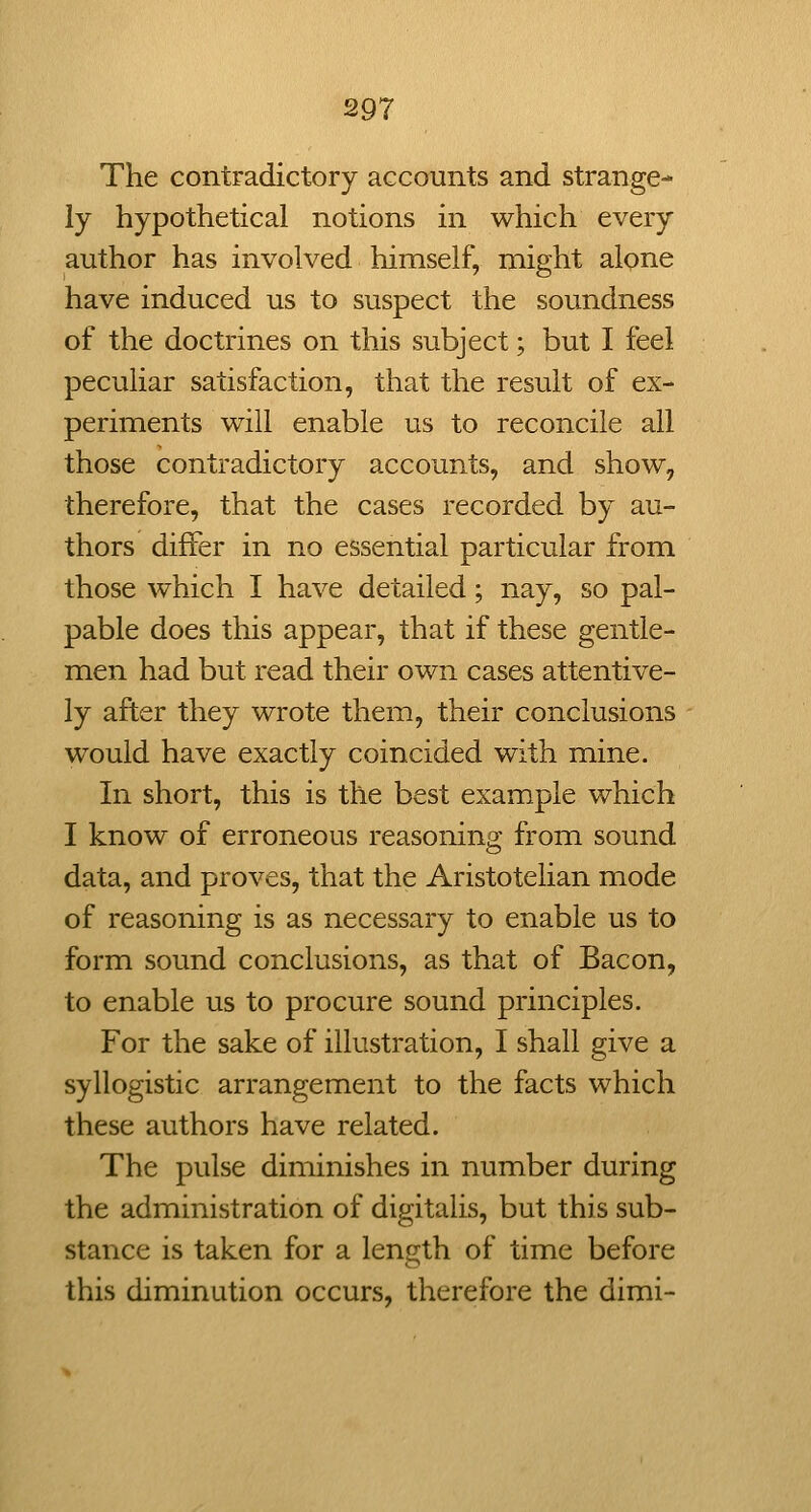 The contradictory accounts and strange- ly hypothetical notions in which every author has involved himself, might alone have induced us to suspect the soundness of the doctrines on this subject; but I feel peculiar satisfaction, that the result of ex- periments will enable us to reconcile all those contradictory accounts, and show, therefore, that the cases recorded by au- thors differ in no essential particular from those which I have detailed; nay, so pal- pable does this appear, that if these gentle- men had but read their own cases attentive- ly after they wrote them, their conclusions would have exactly coincided with mine. In short, this is the best example which I know of erroneous reasoning from sound data, and proves, that the Aristotelian mode of reasoning is as necessary to enable us to form sound conclusions, as that of Bacon, to enable us to procure sound principles. For the sake of illustration, I shall give a syllogistic arrangement to the facts which these authors have related. The pulse diminishes in number during the administration of digitalis, but this sub- stance is taken for a length of time before this diminution occurs, therefore the dimi-