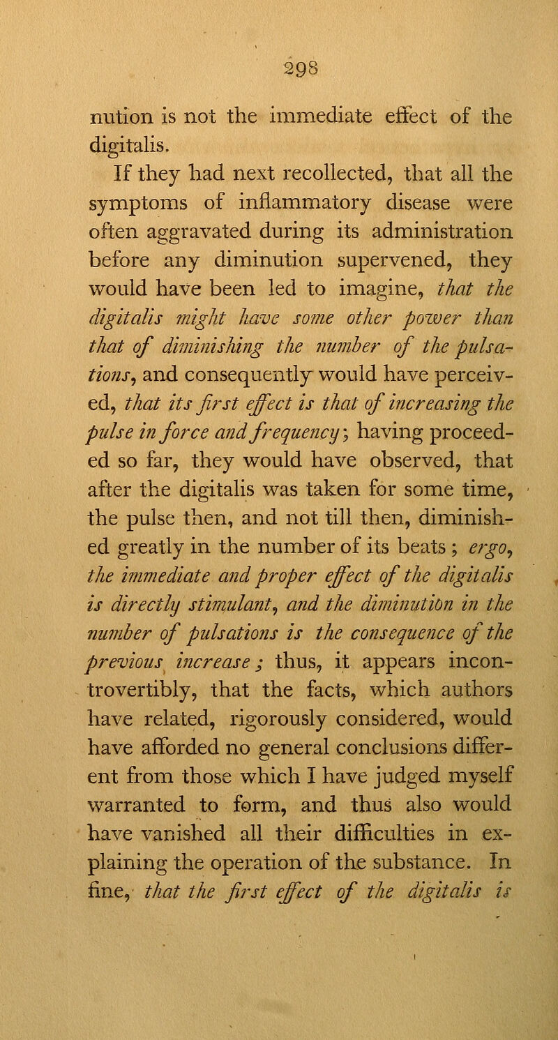 nution is not the immediate effect of the digitahs. If they had next recollected, that all the symptoms of inflammatory disease were often aggravated during its administration before any diminution supervened, they would have been led to imagine, that the digitalis might have some other power than that of dimhiishing the number of the pulsa- tions^ and consequently would have perceiv- ed, that its first effect is that of increasing the pulse in force and frequency \ having proceed- ed so far, they would have observed, that after the digitalis was taken for some time, the pulse then, and not till then, diminish- ed greatly in the number of its beats; ergo^ the immediate and proper effect of the digitalis is directly stimulant^ and the diminution in the number of pulsations is the consequence of the previous increase; thus, it appears incon- trovertibly, that the facts, which authors have related, rigorously considered, would have afforded no general conclusions differ- ent from those which I have judged myself warranted to form, and thus also would have vanished all their difficulties in ex- plaining the operation of the substance. In fine, that the first effect of the digitalis is